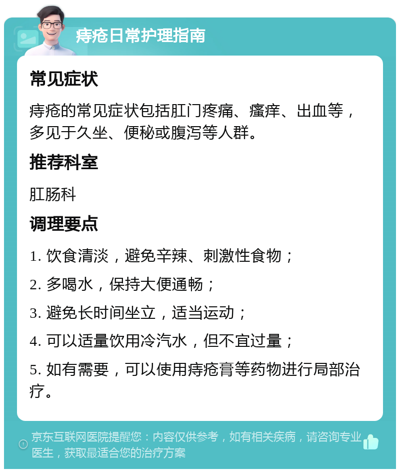 痔疮日常护理指南 常见症状 痔疮的常见症状包括肛门疼痛、瘙痒、出血等，多见于久坐、便秘或腹泻等人群。 推荐科室 肛肠科 调理要点 1. 饮食清淡，避免辛辣、刺激性食物； 2. 多喝水，保持大便通畅； 3. 避免长时间坐立，适当运动； 4. 可以适量饮用冷汽水，但不宜过量； 5. 如有需要，可以使用痔疮膏等药物进行局部治疗。