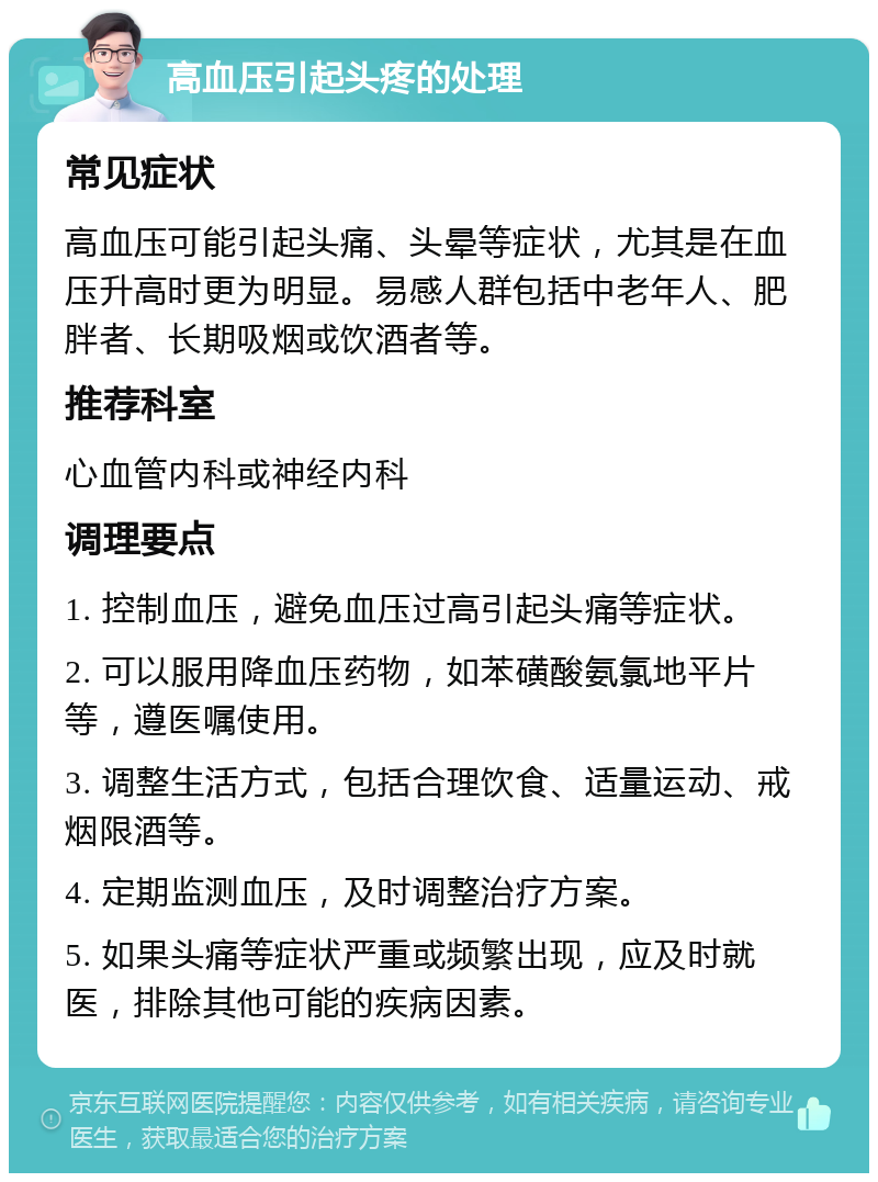 高血压引起头疼的处理 常见症状 高血压可能引起头痛、头晕等症状，尤其是在血压升高时更为明显。易感人群包括中老年人、肥胖者、长期吸烟或饮酒者等。 推荐科室 心血管内科或神经内科 调理要点 1. 控制血压，避免血压过高引起头痛等症状。 2. 可以服用降血压药物，如苯磺酸氨氯地平片等，遵医嘱使用。 3. 调整生活方式，包括合理饮食、适量运动、戒烟限酒等。 4. 定期监测血压，及时调整治疗方案。 5. 如果头痛等症状严重或频繁出现，应及时就医，排除其他可能的疾病因素。