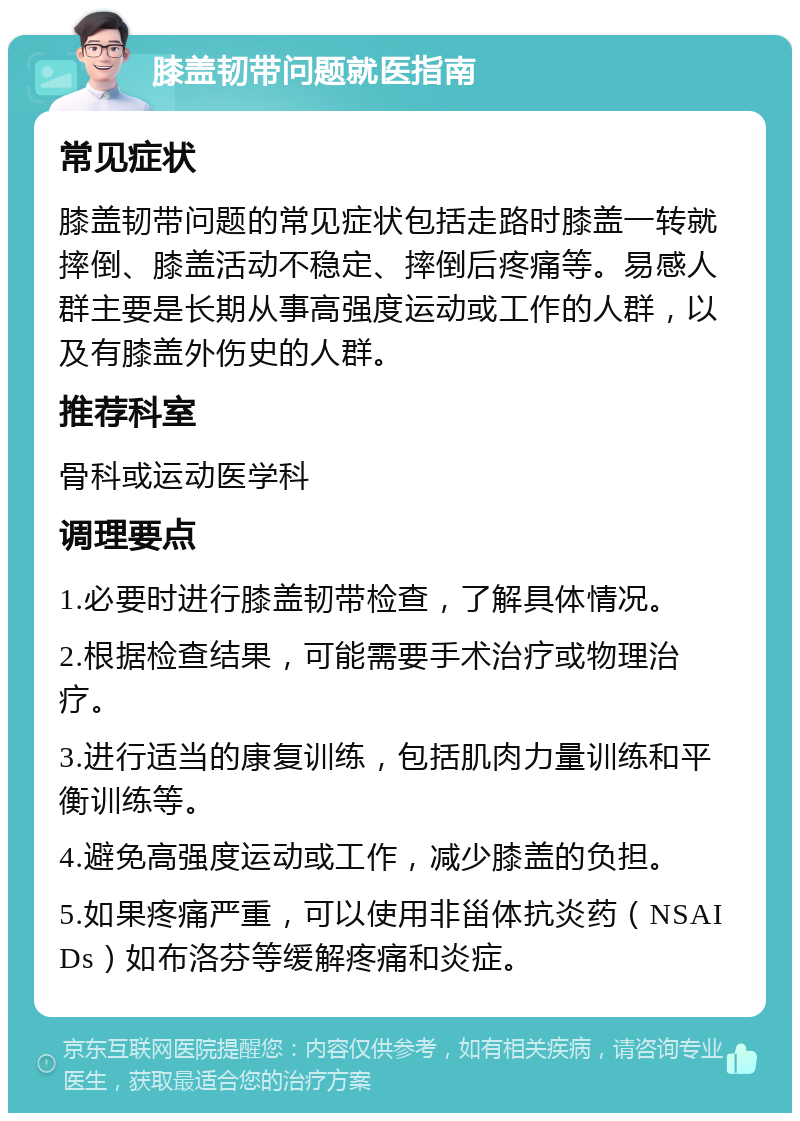 膝盖韧带问题就医指南 常见症状 膝盖韧带问题的常见症状包括走路时膝盖一转就摔倒、膝盖活动不稳定、摔倒后疼痛等。易感人群主要是长期从事高强度运动或工作的人群，以及有膝盖外伤史的人群。 推荐科室 骨科或运动医学科 调理要点 1.必要时进行膝盖韧带检查，了解具体情况。 2.根据检查结果，可能需要手术治疗或物理治疗。 3.进行适当的康复训练，包括肌肉力量训练和平衡训练等。 4.避免高强度运动或工作，减少膝盖的负担。 5.如果疼痛严重，可以使用非甾体抗炎药（NSAIDs）如布洛芬等缓解疼痛和炎症。