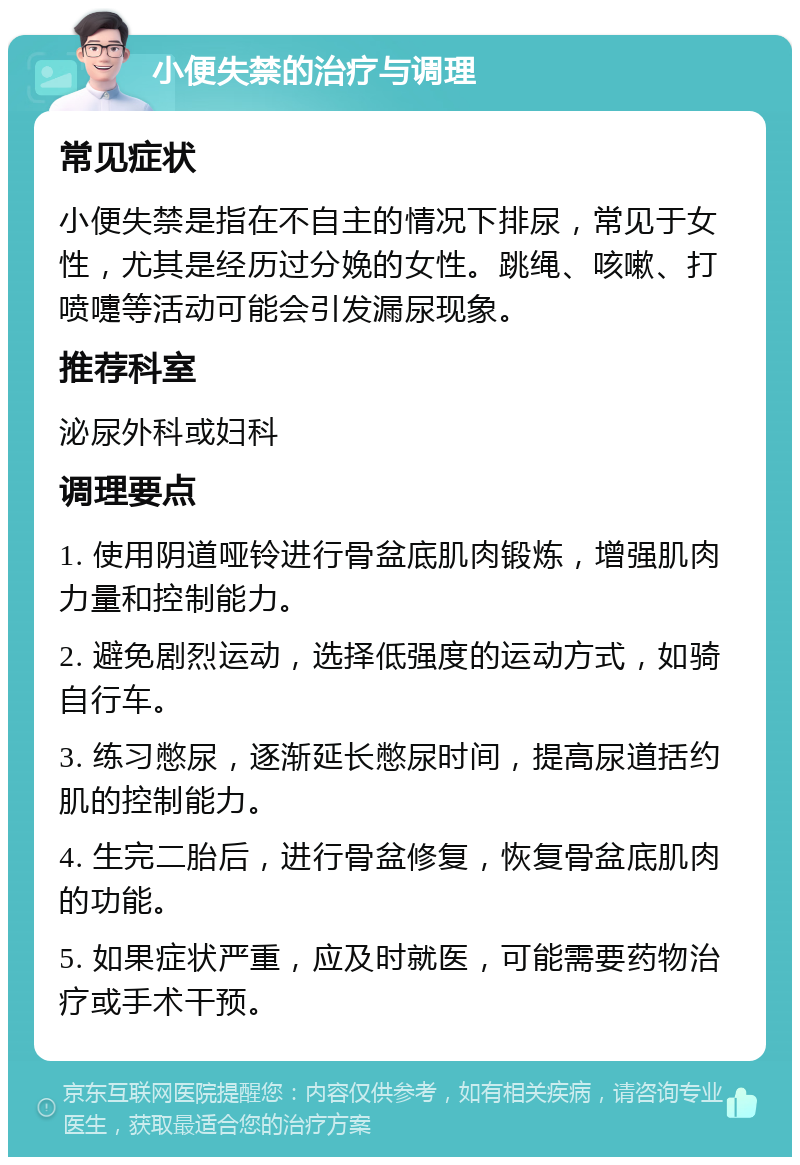 小便失禁的治疗与调理 常见症状 小便失禁是指在不自主的情况下排尿，常见于女性，尤其是经历过分娩的女性。跳绳、咳嗽、打喷嚏等活动可能会引发漏尿现象。 推荐科室 泌尿外科或妇科 调理要点 1. 使用阴道哑铃进行骨盆底肌肉锻炼，增强肌肉力量和控制能力。 2. 避免剧烈运动，选择低强度的运动方式，如骑自行车。 3. 练习憋尿，逐渐延长憋尿时间，提高尿道括约肌的控制能力。 4. 生完二胎后，进行骨盆修复，恢复骨盆底肌肉的功能。 5. 如果症状严重，应及时就医，可能需要药物治疗或手术干预。