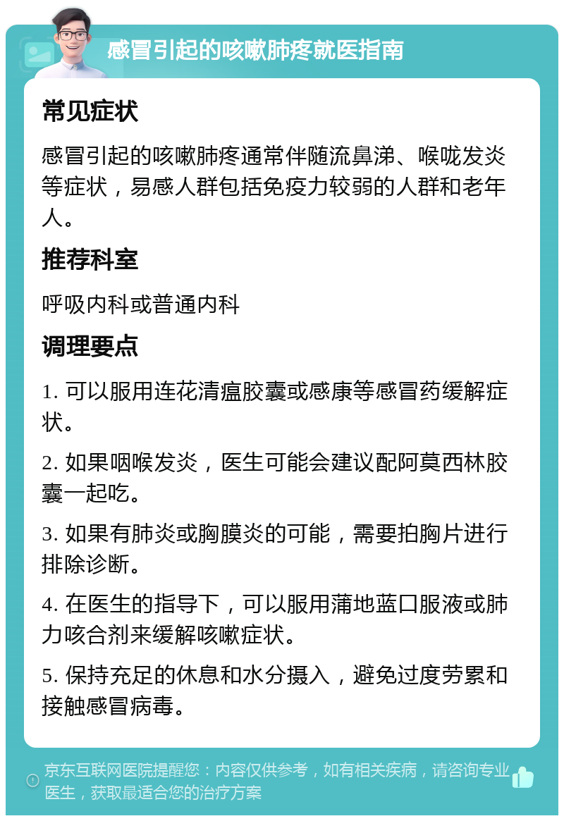 感冒引起的咳嗽肺疼就医指南 常见症状 感冒引起的咳嗽肺疼通常伴随流鼻涕、喉咙发炎等症状，易感人群包括免疫力较弱的人群和老年人。 推荐科室 呼吸内科或普通内科 调理要点 1. 可以服用连花清瘟胶囊或感康等感冒药缓解症状。 2. 如果咽喉发炎，医生可能会建议配阿莫西林胶囊一起吃。 3. 如果有肺炎或胸膜炎的可能，需要拍胸片进行排除诊断。 4. 在医生的指导下，可以服用蒲地蓝口服液或肺力咳合剂来缓解咳嗽症状。 5. 保持充足的休息和水分摄入，避免过度劳累和接触感冒病毒。