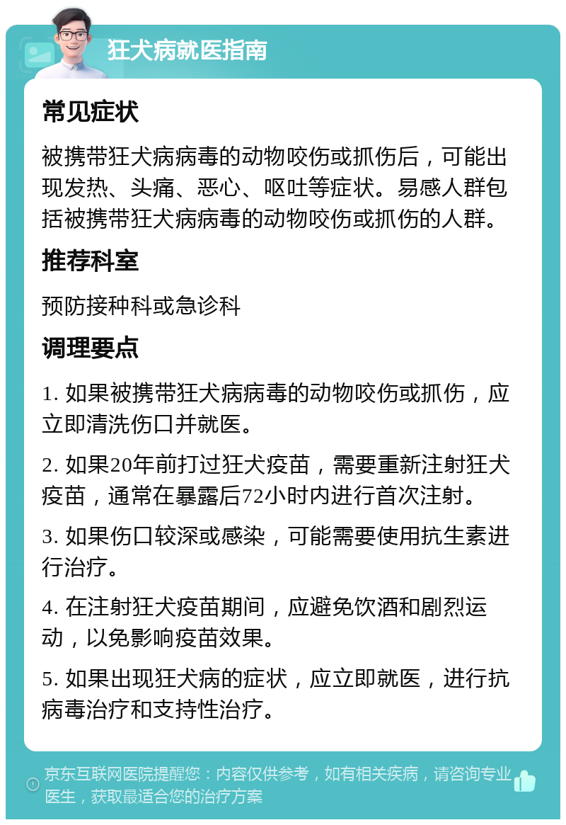 狂犬病就医指南 常见症状 被携带狂犬病病毒的动物咬伤或抓伤后，可能出现发热、头痛、恶心、呕吐等症状。易感人群包括被携带狂犬病病毒的动物咬伤或抓伤的人群。 推荐科室 预防接种科或急诊科 调理要点 1. 如果被携带狂犬病病毒的动物咬伤或抓伤，应立即清洗伤口并就医。 2. 如果20年前打过狂犬疫苗，需要重新注射狂犬疫苗，通常在暴露后72小时内进行首次注射。 3. 如果伤口较深或感染，可能需要使用抗生素进行治疗。 4. 在注射狂犬疫苗期间，应避免饮酒和剧烈运动，以免影响疫苗效果。 5. 如果出现狂犬病的症状，应立即就医，进行抗病毒治疗和支持性治疗。