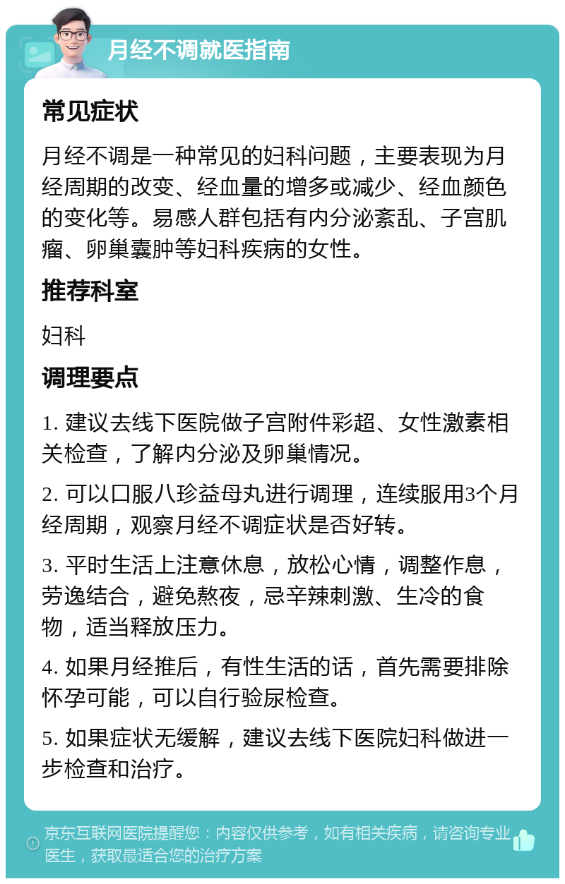 月经不调就医指南 常见症状 月经不调是一种常见的妇科问题，主要表现为月经周期的改变、经血量的增多或减少、经血颜色的变化等。易感人群包括有内分泌紊乱、子宫肌瘤、卵巢囊肿等妇科疾病的女性。 推荐科室 妇科 调理要点 1. 建议去线下医院做子宫附件彩超、女性激素相关检查，了解内分泌及卵巢情况。 2. 可以口服八珍益母丸进行调理，连续服用3个月经周期，观察月经不调症状是否好转。 3. 平时生活上注意休息，放松心情，调整作息，劳逸结合，避免熬夜，忌辛辣刺激、生冷的食物，适当释放压力。 4. 如果月经推后，有性生活的话，首先需要排除怀孕可能，可以自行验尿检查。 5. 如果症状无缓解，建议去线下医院妇科做进一步检查和治疗。