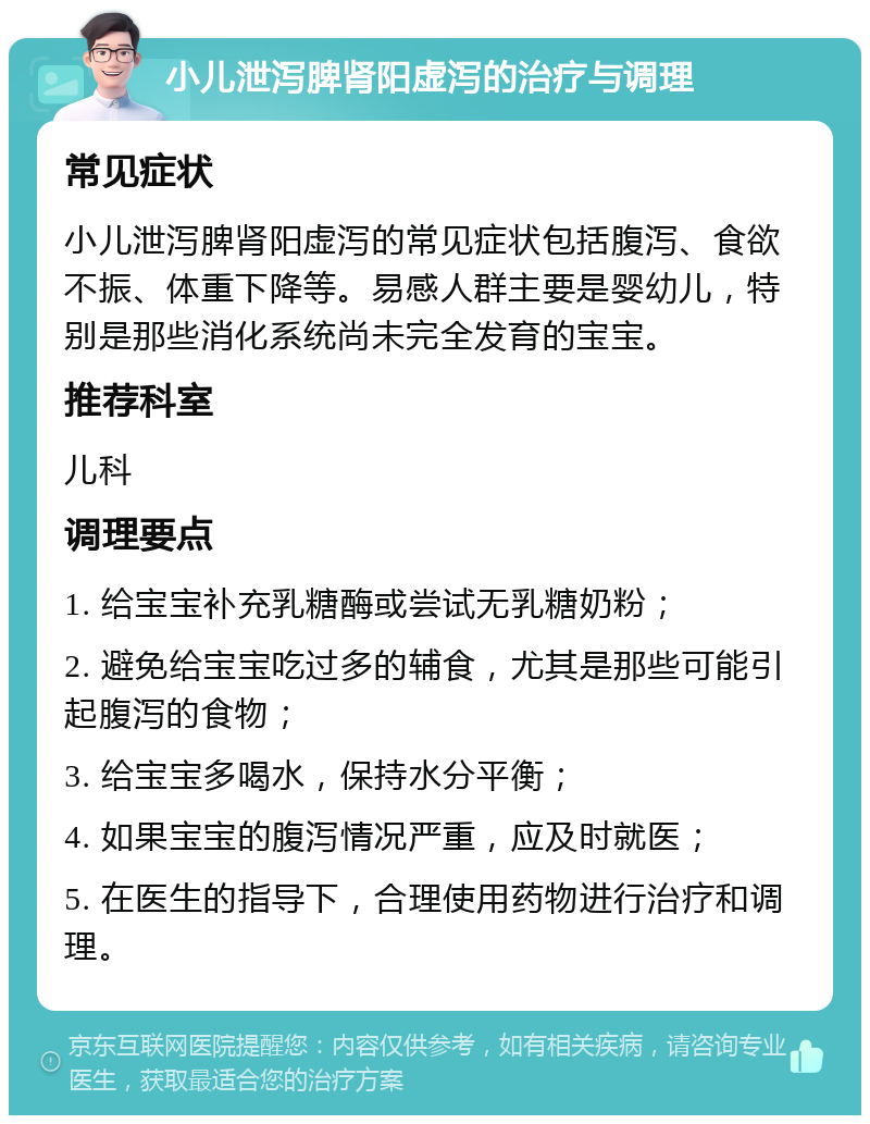 小儿泄泻脾肾阳虚泻的治疗与调理 常见症状 小儿泄泻脾肾阳虚泻的常见症状包括腹泻、食欲不振、体重下降等。易感人群主要是婴幼儿，特别是那些消化系统尚未完全发育的宝宝。 推荐科室 儿科 调理要点 1. 给宝宝补充乳糖酶或尝试无乳糖奶粉； 2. 避免给宝宝吃过多的辅食，尤其是那些可能引起腹泻的食物； 3. 给宝宝多喝水，保持水分平衡； 4. 如果宝宝的腹泻情况严重，应及时就医； 5. 在医生的指导下，合理使用药物进行治疗和调理。