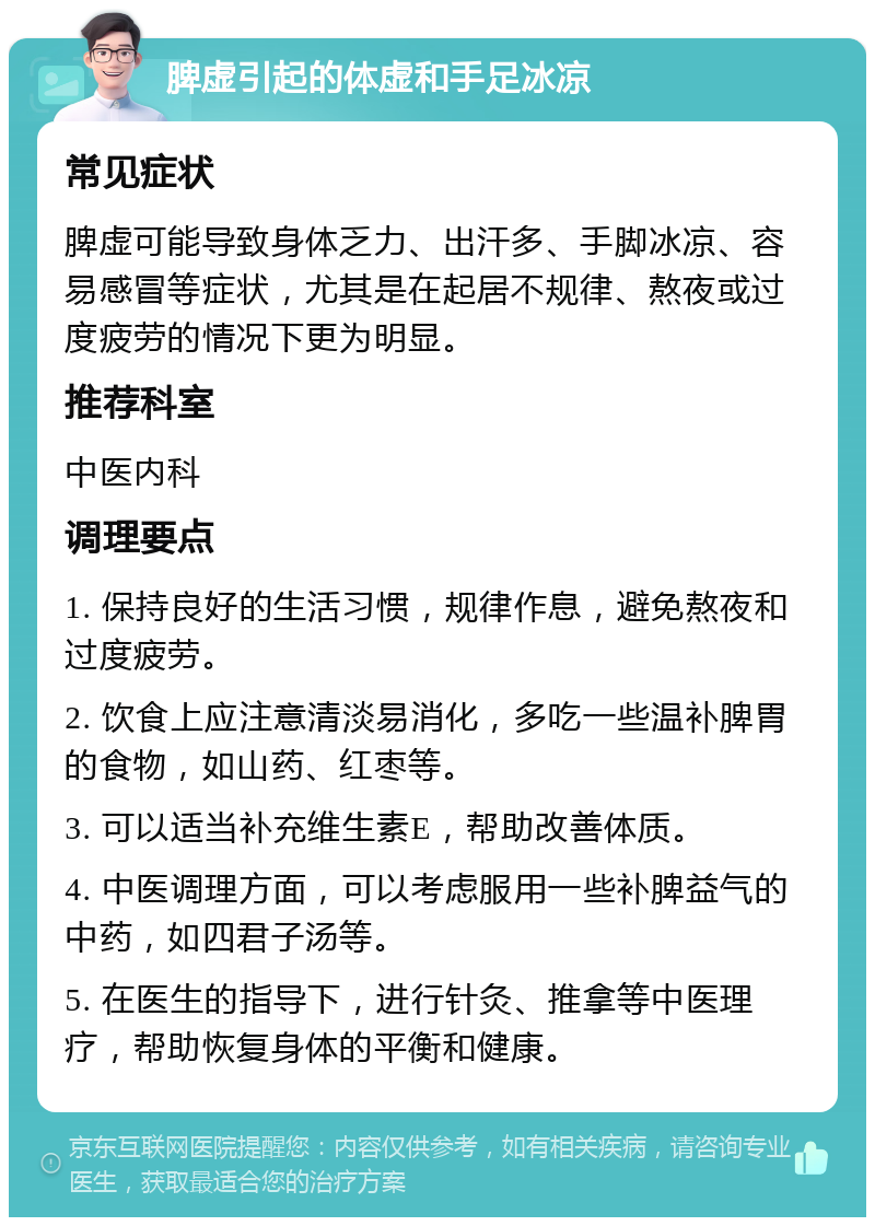 脾虚引起的体虚和手足冰凉 常见症状 脾虚可能导致身体乏力、出汗多、手脚冰凉、容易感冒等症状，尤其是在起居不规律、熬夜或过度疲劳的情况下更为明显。 推荐科室 中医内科 调理要点 1. 保持良好的生活习惯，规律作息，避免熬夜和过度疲劳。 2. 饮食上应注意清淡易消化，多吃一些温补脾胃的食物，如山药、红枣等。 3. 可以适当补充维生素E，帮助改善体质。 4. 中医调理方面，可以考虑服用一些补脾益气的中药，如四君子汤等。 5. 在医生的指导下，进行针灸、推拿等中医理疗，帮助恢复身体的平衡和健康。