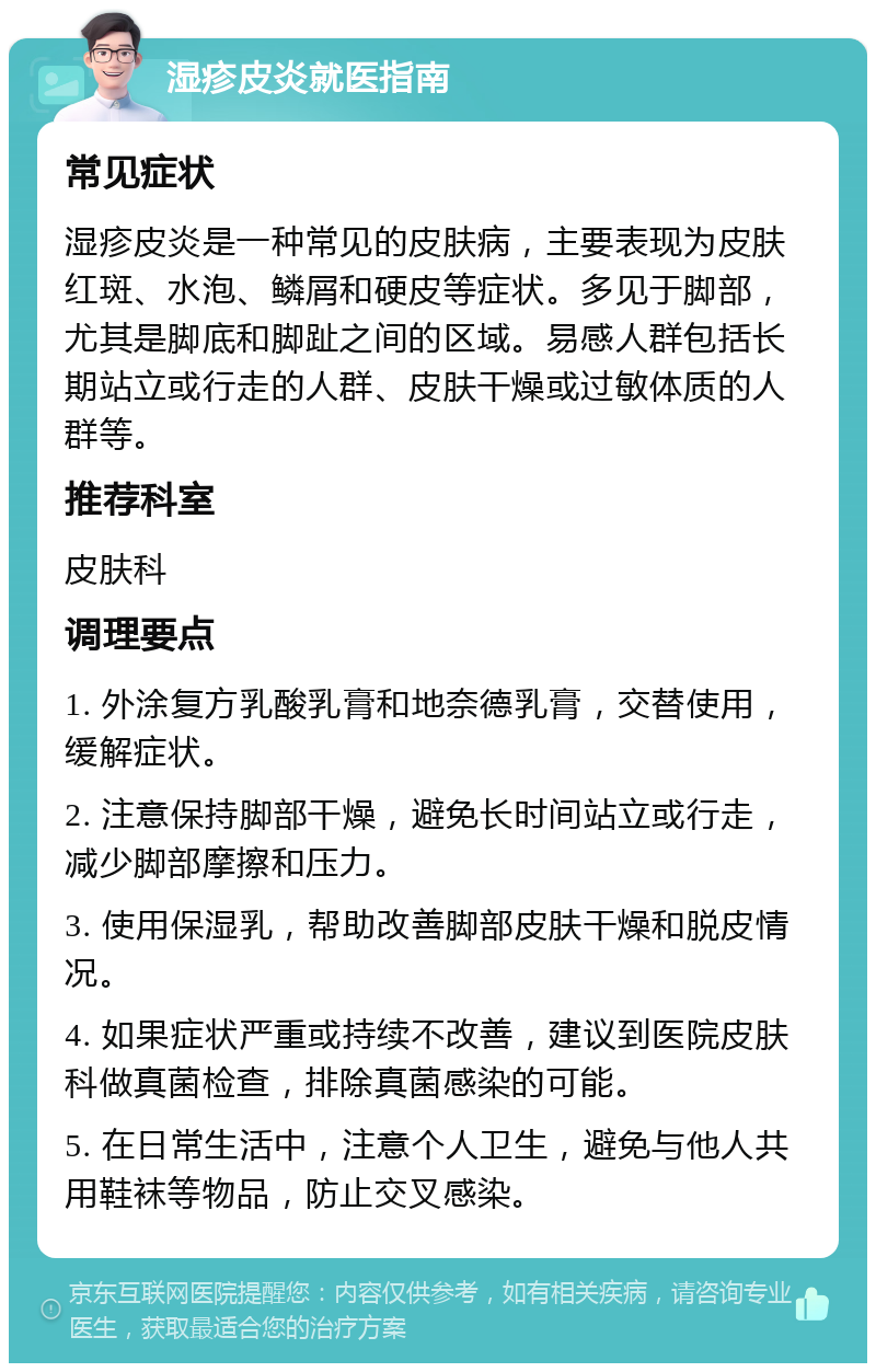 湿疹皮炎就医指南 常见症状 湿疹皮炎是一种常见的皮肤病，主要表现为皮肤红斑、水泡、鳞屑和硬皮等症状。多见于脚部，尤其是脚底和脚趾之间的区域。易感人群包括长期站立或行走的人群、皮肤干燥或过敏体质的人群等。 推荐科室 皮肤科 调理要点 1. 外涂复方乳酸乳膏和地奈德乳膏，交替使用，缓解症状。 2. 注意保持脚部干燥，避免长时间站立或行走，减少脚部摩擦和压力。 3. 使用保湿乳，帮助改善脚部皮肤干燥和脱皮情况。 4. 如果症状严重或持续不改善，建议到医院皮肤科做真菌检查，排除真菌感染的可能。 5. 在日常生活中，注意个人卫生，避免与他人共用鞋袜等物品，防止交叉感染。