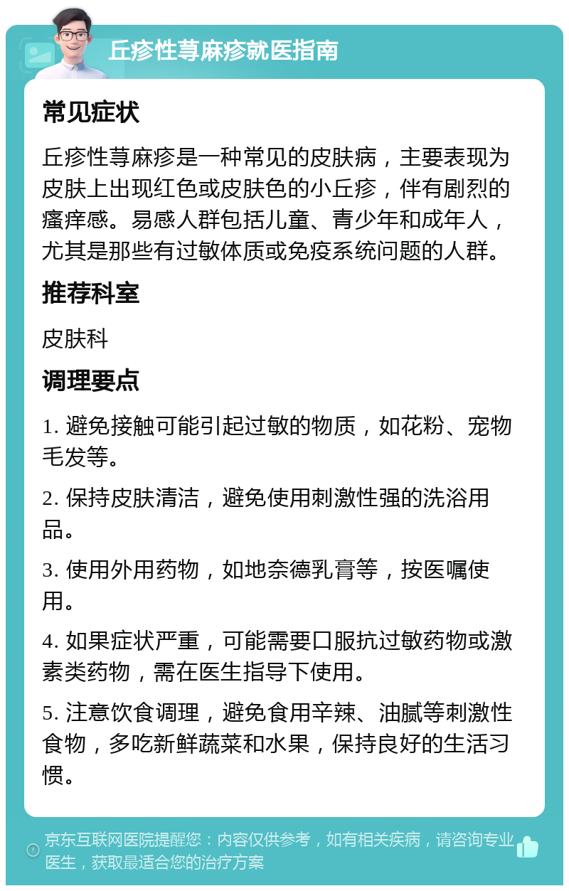 丘疹性荨麻疹就医指南 常见症状 丘疹性荨麻疹是一种常见的皮肤病，主要表现为皮肤上出现红色或皮肤色的小丘疹，伴有剧烈的瘙痒感。易感人群包括儿童、青少年和成年人，尤其是那些有过敏体质或免疫系统问题的人群。 推荐科室 皮肤科 调理要点 1. 避免接触可能引起过敏的物质，如花粉、宠物毛发等。 2. 保持皮肤清洁，避免使用刺激性强的洗浴用品。 3. 使用外用药物，如地奈德乳膏等，按医嘱使用。 4. 如果症状严重，可能需要口服抗过敏药物或激素类药物，需在医生指导下使用。 5. 注意饮食调理，避免食用辛辣、油腻等刺激性食物，多吃新鲜蔬菜和水果，保持良好的生活习惯。