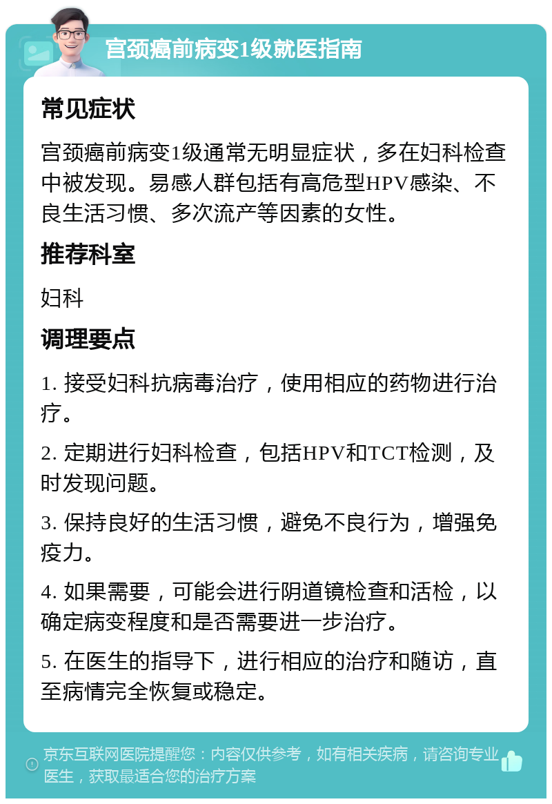 宫颈癌前病变1级就医指南 常见症状 宫颈癌前病变1级通常无明显症状，多在妇科检查中被发现。易感人群包括有高危型HPV感染、不良生活习惯、多次流产等因素的女性。 推荐科室 妇科 调理要点 1. 接受妇科抗病毒治疗，使用相应的药物进行治疗。 2. 定期进行妇科检查，包括HPV和TCT检测，及时发现问题。 3. 保持良好的生活习惯，避免不良行为，增强免疫力。 4. 如果需要，可能会进行阴道镜检查和活检，以确定病变程度和是否需要进一步治疗。 5. 在医生的指导下，进行相应的治疗和随访，直至病情完全恢复或稳定。