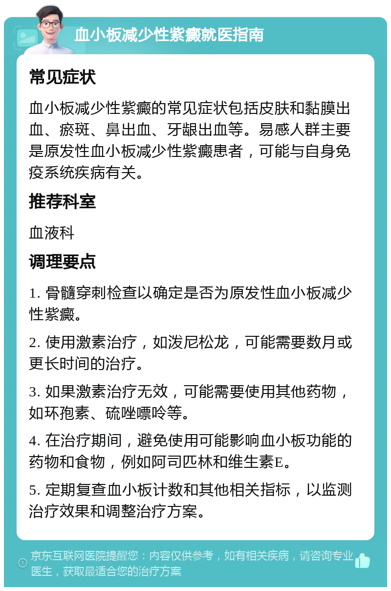 血小板减少性紫癜就医指南 常见症状 血小板减少性紫癜的常见症状包括皮肤和黏膜出血、瘀斑、鼻出血、牙龈出血等。易感人群主要是原发性血小板减少性紫癜患者，可能与自身免疫系统疾病有关。 推荐科室 血液科 调理要点 1. 骨髓穿刺检查以确定是否为原发性血小板减少性紫癜。 2. 使用激素治疗，如泼尼松龙，可能需要数月或更长时间的治疗。 3. 如果激素治疗无效，可能需要使用其他药物，如环孢素、硫唑嘌呤等。 4. 在治疗期间，避免使用可能影响血小板功能的药物和食物，例如阿司匹林和维生素E。 5. 定期复查血小板计数和其他相关指标，以监测治疗效果和调整治疗方案。