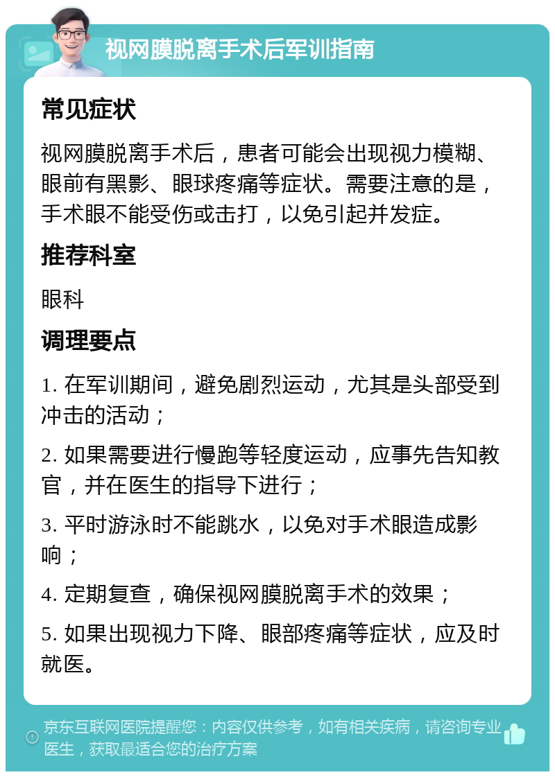 视网膜脱离手术后军训指南 常见症状 视网膜脱离手术后，患者可能会出现视力模糊、眼前有黑影、眼球疼痛等症状。需要注意的是，手术眼不能受伤或击打，以免引起并发症。 推荐科室 眼科 调理要点 1. 在军训期间，避免剧烈运动，尤其是头部受到冲击的活动； 2. 如果需要进行慢跑等轻度运动，应事先告知教官，并在医生的指导下进行； 3. 平时游泳时不能跳水，以免对手术眼造成影响； 4. 定期复查，确保视网膜脱离手术的效果； 5. 如果出现视力下降、眼部疼痛等症状，应及时就医。