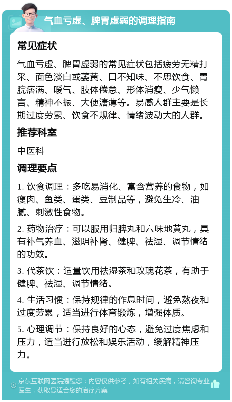 气血亏虚、脾胃虚弱的调理指南 常见症状 气血亏虚、脾胃虚弱的常见症状包括疲劳无精打采、面色淡白或萎黄、口不知味、不思饮食、胃脘痞满、嗳气、肢体倦怠、形体消瘦、少气懒言、精神不振、大便溏薄等。易感人群主要是长期过度劳累、饮食不规律、情绪波动大的人群。 推荐科室 中医科 调理要点 1. 饮食调理：多吃易消化、富含营养的食物，如瘦肉、鱼类、蛋类、豆制品等，避免生冷、油腻、刺激性食物。 2. 药物治疗：可以服用归脾丸和六味地黄丸，具有补气养血、滋阴补肾、健脾、祛湿、调节情绪的功效。 3. 代茶饮：适量饮用祛湿茶和玫瑰花茶，有助于健脾、祛湿、调节情绪。 4. 生活习惯：保持规律的作息时间，避免熬夜和过度劳累，适当进行体育锻炼，增强体质。 5. 心理调节：保持良好的心态，避免过度焦虑和压力，适当进行放松和娱乐活动，缓解精神压力。