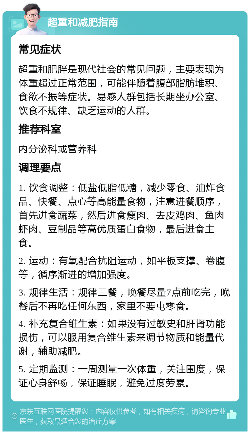 超重和减肥指南 常见症状 超重和肥胖是现代社会的常见问题，主要表现为体重超过正常范围，可能伴随着腹部脂肪堆积、食欲不振等症状。易感人群包括长期坐办公室、饮食不规律、缺乏运动的人群。 推荐科室 内分泌科或营养科 调理要点 1. 饮食调整：低盐低脂低糖，减少零食、油炸食品、快餐、点心等高能量食物，注意进餐顺序，首先进食蔬菜，然后进食瘦肉、去皮鸡肉、鱼肉虾肉、豆制品等高优质蛋白食物，最后进食主食。 2. 运动：有氧配合抗阻运动，如平板支撑、卷腹等，循序渐进的增加强度。 3. 规律生活：规律三餐，晚餐尽量7点前吃完，晚餐后不再吃任何东西，家里不要屯零食。 4. 补充复合维生素：如果没有过敏史和肝肾功能损伤，可以服用复合维生素来调节物质和能量代谢，辅助减肥。 5. 定期监测：一周测量一次体重，关注围度，保证心身舒畅，保证睡眠，避免过度劳累。