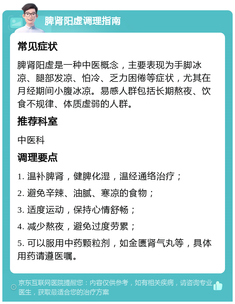 脾肾阳虚调理指南 常见症状 脾肾阳虚是一种中医概念，主要表现为手脚冰凉、腿部发凉、怕冷、乏力困倦等症状，尤其在月经期间小腹冰凉。易感人群包括长期熬夜、饮食不规律、体质虚弱的人群。 推荐科室 中医科 调理要点 1. 温补脾肾，健脾化湿，温经通络治疗； 2. 避免辛辣、油腻、寒凉的食物； 3. 适度运动，保持心情舒畅； 4. 减少熬夜，避免过度劳累； 5. 可以服用中药颗粒剂，如金匮肾气丸等，具体用药请遵医嘱。