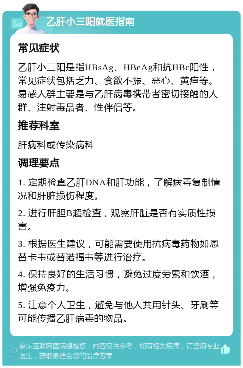 乙肝小三阳就医指南 常见症状 乙肝小三阳是指HBsAg、HBeAg和抗HBc阳性，常见症状包括乏力、食欲不振、恶心、黄疸等。易感人群主要是与乙肝病毒携带者密切接触的人群、注射毒品者、性伴侣等。 推荐科室 肝病科或传染病科 调理要点 1. 定期检查乙肝DNA和肝功能，了解病毒复制情况和肝脏损伤程度。 2. 进行肝胆B超检查，观察肝脏是否有实质性损害。 3. 根据医生建议，可能需要使用抗病毒药物如恩替卡韦或替诺福韦等进行治疗。 4. 保持良好的生活习惯，避免过度劳累和饮酒，增强免疫力。 5. 注意个人卫生，避免与他人共用针头、牙刷等可能传播乙肝病毒的物品。