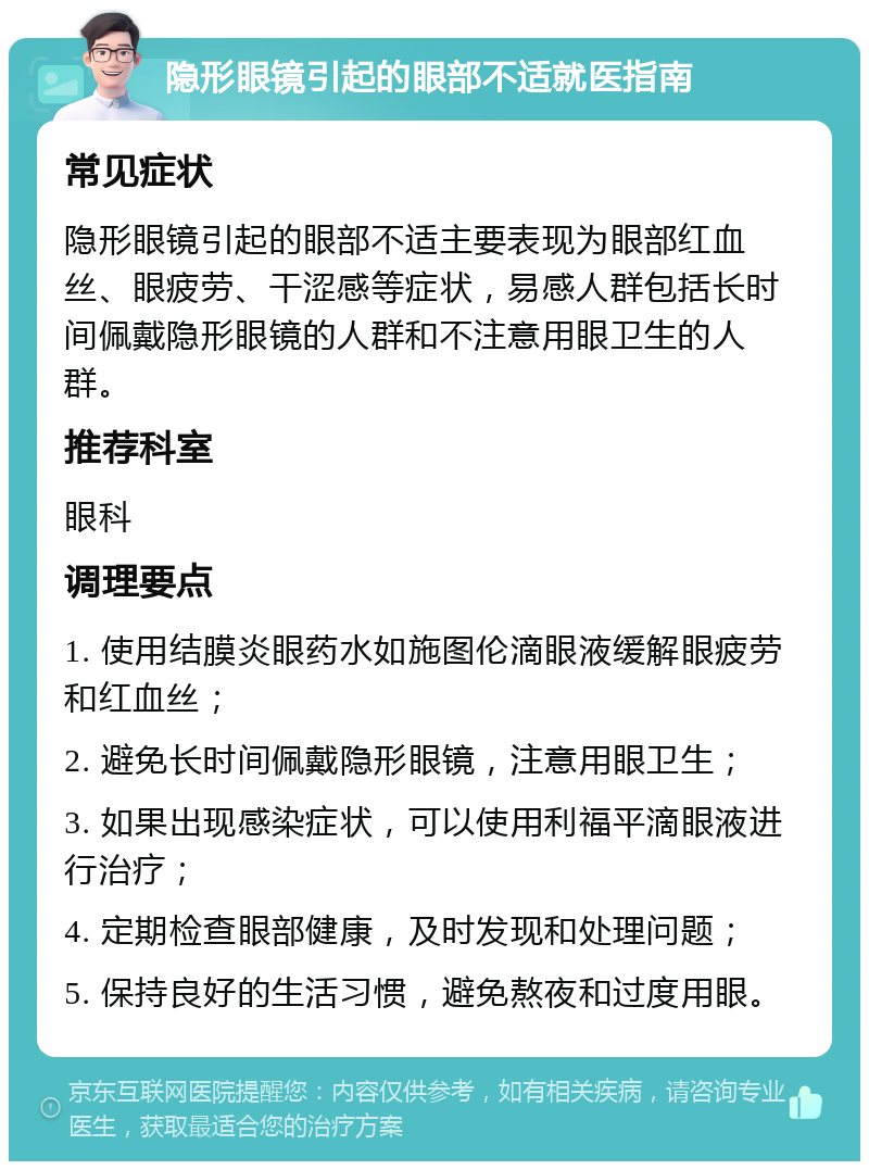 隐形眼镜引起的眼部不适就医指南 常见症状 隐形眼镜引起的眼部不适主要表现为眼部红血丝、眼疲劳、干涩感等症状，易感人群包括长时间佩戴隐形眼镜的人群和不注意用眼卫生的人群。 推荐科室 眼科 调理要点 1. 使用结膜炎眼药水如施图伦滴眼液缓解眼疲劳和红血丝； 2. 避免长时间佩戴隐形眼镜，注意用眼卫生； 3. 如果出现感染症状，可以使用利福平滴眼液进行治疗； 4. 定期检查眼部健康，及时发现和处理问题； 5. 保持良好的生活习惯，避免熬夜和过度用眼。