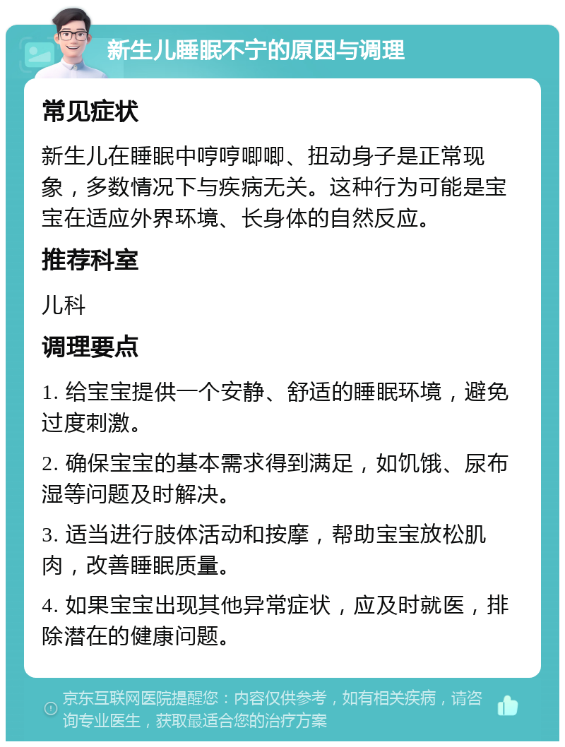 新生儿睡眠不宁的原因与调理 常见症状 新生儿在睡眠中哼哼唧唧、扭动身子是正常现象，多数情况下与疾病无关。这种行为可能是宝宝在适应外界环境、长身体的自然反应。 推荐科室 儿科 调理要点 1. 给宝宝提供一个安静、舒适的睡眠环境，避免过度刺激。 2. 确保宝宝的基本需求得到满足，如饥饿、尿布湿等问题及时解决。 3. 适当进行肢体活动和按摩，帮助宝宝放松肌肉，改善睡眠质量。 4. 如果宝宝出现其他异常症状，应及时就医，排除潜在的健康问题。