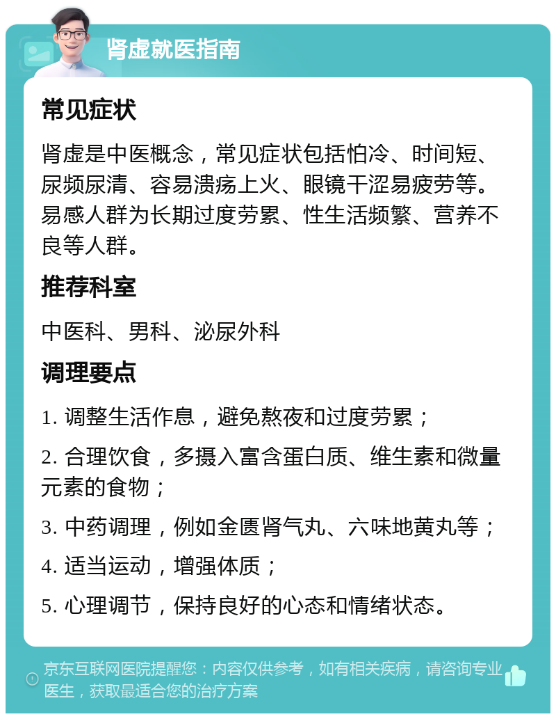 肾虚就医指南 常见症状 肾虚是中医概念，常见症状包括怕冷、时间短、尿频尿清、容易溃疡上火、眼镜干涩易疲劳等。易感人群为长期过度劳累、性生活频繁、营养不良等人群。 推荐科室 中医科、男科、泌尿外科 调理要点 1. 调整生活作息，避免熬夜和过度劳累； 2. 合理饮食，多摄入富含蛋白质、维生素和微量元素的食物； 3. 中药调理，例如金匮肾气丸、六味地黄丸等； 4. 适当运动，增强体质； 5. 心理调节，保持良好的心态和情绪状态。