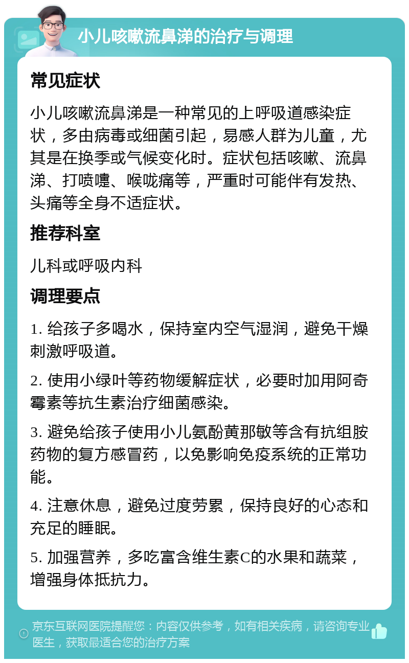 小儿咳嗽流鼻涕的治疗与调理 常见症状 小儿咳嗽流鼻涕是一种常见的上呼吸道感染症状，多由病毒或细菌引起，易感人群为儿童，尤其是在换季或气候变化时。症状包括咳嗽、流鼻涕、打喷嚏、喉咙痛等，严重时可能伴有发热、头痛等全身不适症状。 推荐科室 儿科或呼吸内科 调理要点 1. 给孩子多喝水，保持室内空气湿润，避免干燥刺激呼吸道。 2. 使用小绿叶等药物缓解症状，必要时加用阿奇霉素等抗生素治疗细菌感染。 3. 避免给孩子使用小儿氨酚黄那敏等含有抗组胺药物的复方感冒药，以免影响免疫系统的正常功能。 4. 注意休息，避免过度劳累，保持良好的心态和充足的睡眠。 5. 加强营养，多吃富含维生素C的水果和蔬菜，增强身体抵抗力。