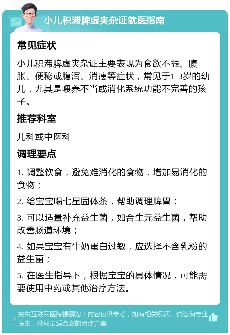 小儿积滞脾虚夹杂证就医指南 常见症状 小儿积滞脾虚夹杂证主要表现为食欲不振、腹胀、便秘或腹泻、消瘦等症状，常见于1-3岁的幼儿，尤其是喂养不当或消化系统功能不完善的孩子。 推荐科室 儿科或中医科 调理要点 1. 调整饮食，避免难消化的食物，增加易消化的食物； 2. 给宝宝喝七星固体茶，帮助调理脾胃； 3. 可以适量补充益生菌，如合生元益生菌，帮助改善肠道环境； 4. 如果宝宝有牛奶蛋白过敏，应选择不含乳粉的益生菌； 5. 在医生指导下，根据宝宝的具体情况，可能需要使用中药或其他治疗方法。