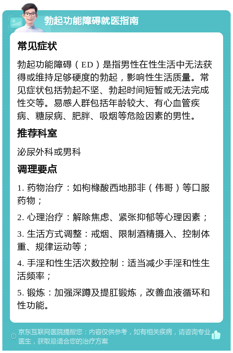 勃起功能障碍就医指南 常见症状 勃起功能障碍（ED）是指男性在性生活中无法获得或维持足够硬度的勃起，影响性生活质量。常见症状包括勃起不坚、勃起时间短暂或无法完成性交等。易感人群包括年龄较大、有心血管疾病、糖尿病、肥胖、吸烟等危险因素的男性。 推荐科室 泌尿外科或男科 调理要点 1. 药物治疗：如枸橼酸西地那非（伟哥）等口服药物； 2. 心理治疗：解除焦虑、紧张抑郁等心理因素； 3. 生活方式调整：戒烟、限制酒精摄入、控制体重、规律运动等； 4. 手淫和性生活次数控制：适当减少手淫和性生活频率； 5. 锻炼：加强深蹲及提肛锻炼，改善血液循环和性功能。