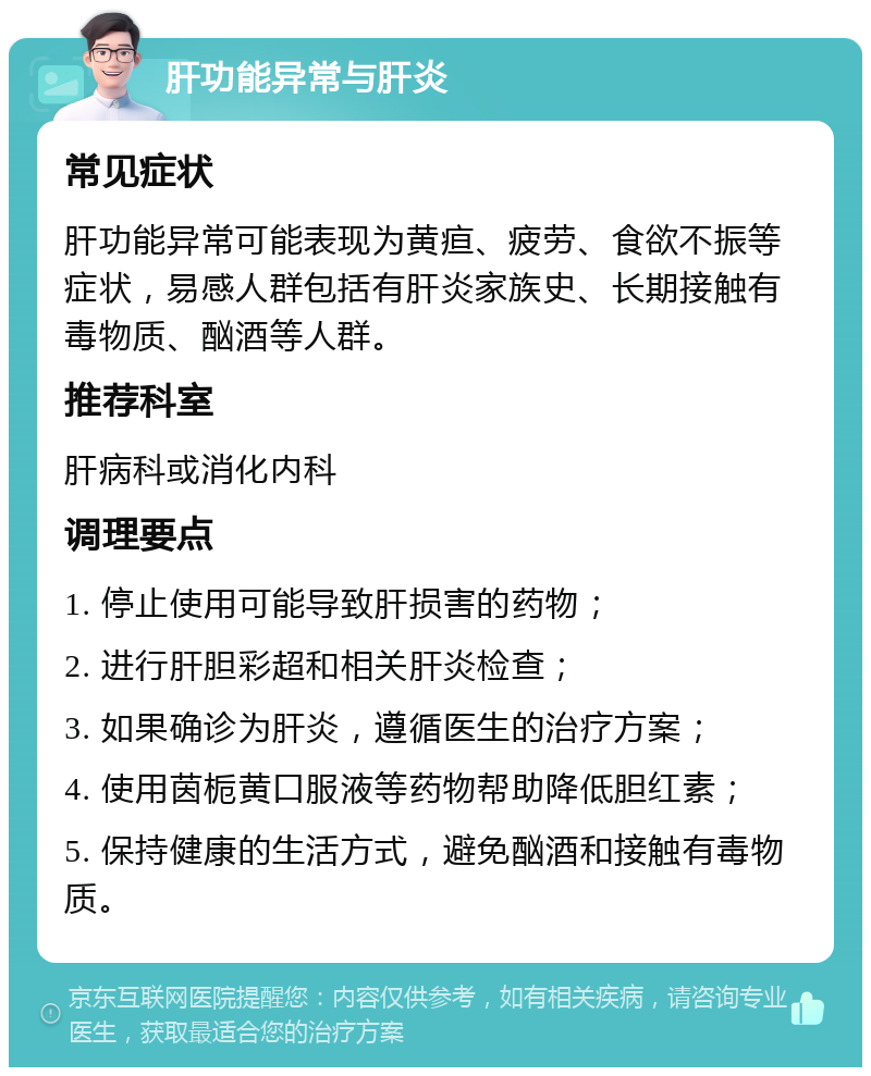 肝功能异常与肝炎 常见症状 肝功能异常可能表现为黄疸、疲劳、食欲不振等症状，易感人群包括有肝炎家族史、长期接触有毒物质、酗酒等人群。 推荐科室 肝病科或消化内科 调理要点 1. 停止使用可能导致肝损害的药物； 2. 进行肝胆彩超和相关肝炎检查； 3. 如果确诊为肝炎，遵循医生的治疗方案； 4. 使用茵栀黄口服液等药物帮助降低胆红素； 5. 保持健康的生活方式，避免酗酒和接触有毒物质。