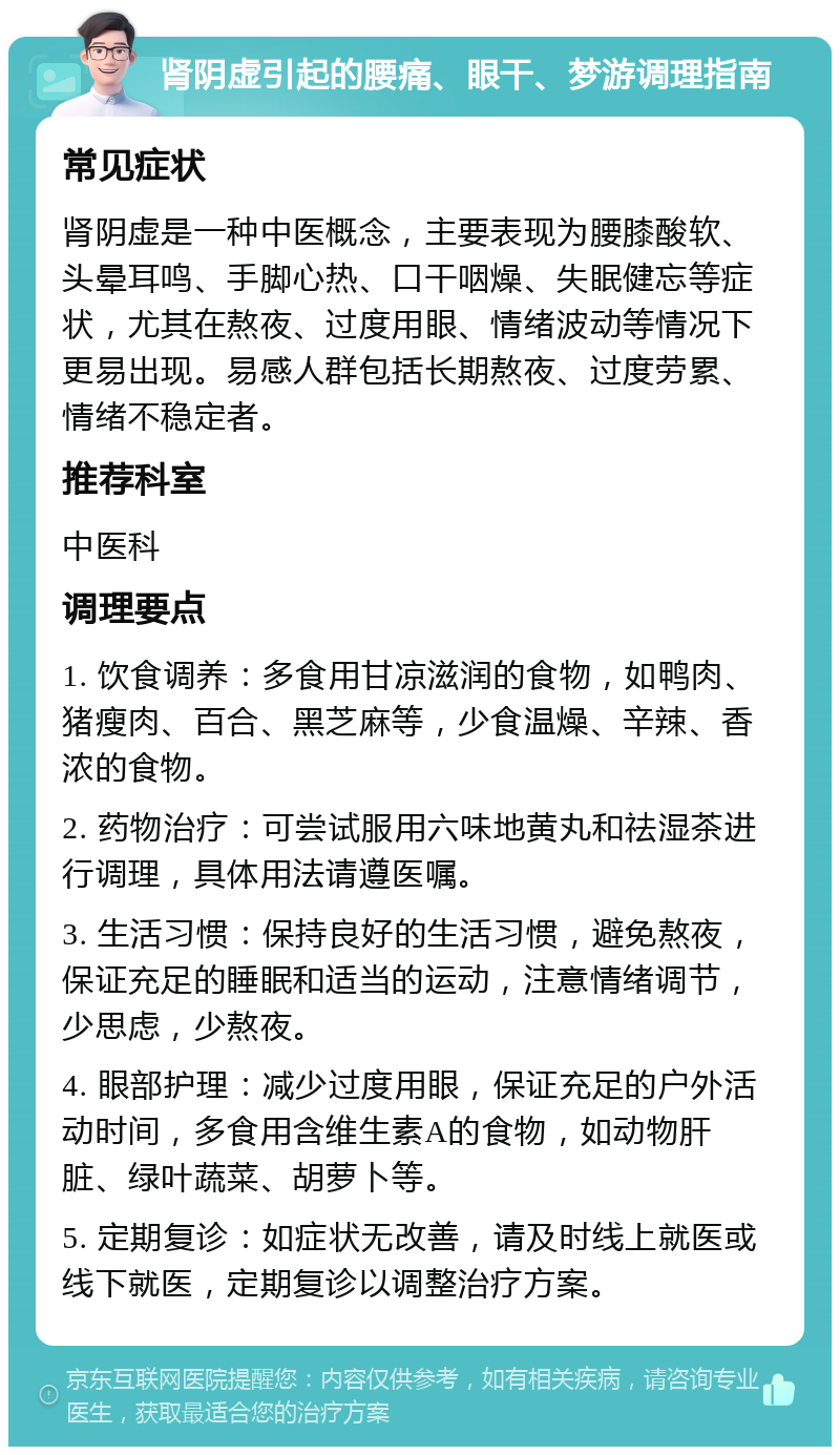 肾阴虚引起的腰痛、眼干、梦游调理指南 常见症状 肾阴虚是一种中医概念，主要表现为腰膝酸软、头晕耳鸣、手脚心热、口干咽燥、失眠健忘等症状，尤其在熬夜、过度用眼、情绪波动等情况下更易出现。易感人群包括长期熬夜、过度劳累、情绪不稳定者。 推荐科室 中医科 调理要点 1. 饮食调养：多食用甘凉滋润的食物，如鸭肉、猪瘦肉、百合、黑芝麻等，少食温燥、辛辣、香浓的食物。 2. 药物治疗：可尝试服用六味地黄丸和祛湿茶进行调理，具体用法请遵医嘱。 3. 生活习惯：保持良好的生活习惯，避免熬夜，保证充足的睡眠和适当的运动，注意情绪调节，少思虑，少熬夜。 4. 眼部护理：减少过度用眼，保证充足的户外活动时间，多食用含维生素A的食物，如动物肝脏、绿叶蔬菜、胡萝卜等。 5. 定期复诊：如症状无改善，请及时线上就医或线下就医，定期复诊以调整治疗方案。