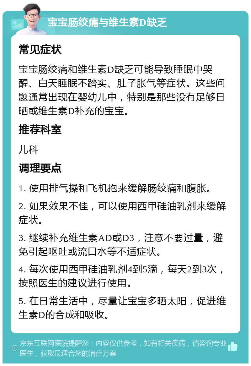 宝宝肠绞痛与维生素D缺乏 常见症状 宝宝肠绞痛和维生素D缺乏可能导致睡眠中哭醒、白天睡眠不踏实、肚子胀气等症状。这些问题通常出现在婴幼儿中，特别是那些没有足够日晒或维生素D补充的宝宝。 推荐科室 儿科 调理要点 1. 使用排气操和飞机抱来缓解肠绞痛和腹胀。 2. 如果效果不佳，可以使用西甲硅油乳剂来缓解症状。 3. 继续补充维生素AD或D3，注意不要过量，避免引起呕吐或流口水等不适症状。 4. 每次使用西甲硅油乳剂4到5滴，每天2到3次，按照医生的建议进行使用。 5. 在日常生活中，尽量让宝宝多晒太阳，促进维生素D的合成和吸收。