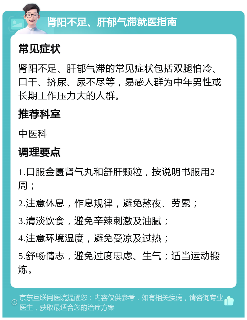 肾阳不足、肝郁气滞就医指南 常见症状 肾阳不足、肝郁气滞的常见症状包括双腿怕冷、口干、挤尿、尿不尽等，易感人群为中年男性或长期工作压力大的人群。 推荐科室 中医科 调理要点 1.口服金匮肾气丸和舒肝颗粒，按说明书服用2周； 2.注意休息，作息规律，避免熬夜、劳累； 3.清淡饮食，避免辛辣刺激及油腻； 4.注意环境温度，避免受凉及过热； 5.舒畅情志，避免过度思虑、生气；适当运动锻炼。