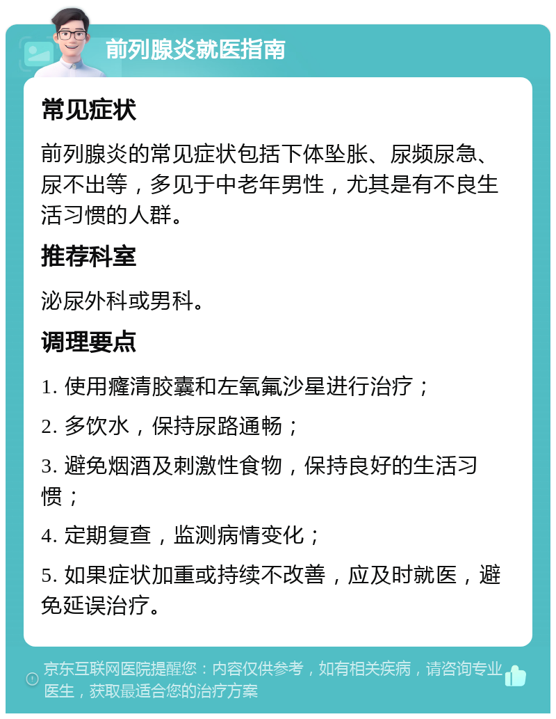 前列腺炎就医指南 常见症状 前列腺炎的常见症状包括下体坠胀、尿频尿急、尿不出等，多见于中老年男性，尤其是有不良生活习惯的人群。 推荐科室 泌尿外科或男科。 调理要点 1. 使用癃清胶囊和左氧氟沙星进行治疗； 2. 多饮水，保持尿路通畅； 3. 避免烟酒及刺激性食物，保持良好的生活习惯； 4. 定期复查，监测病情变化； 5. 如果症状加重或持续不改善，应及时就医，避免延误治疗。