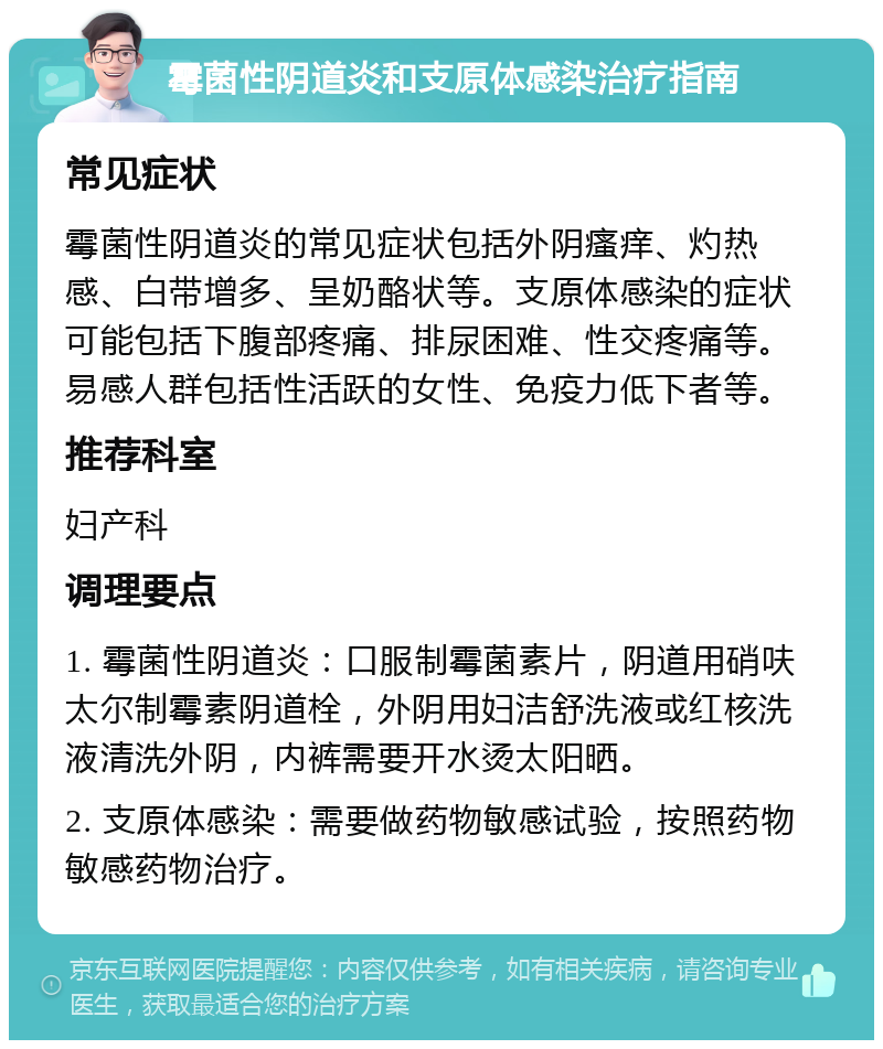 霉菌性阴道炎和支原体感染治疗指南 常见症状 霉菌性阴道炎的常见症状包括外阴瘙痒、灼热感、白带增多、呈奶酪状等。支原体感染的症状可能包括下腹部疼痛、排尿困难、性交疼痛等。易感人群包括性活跃的女性、免疫力低下者等。 推荐科室 妇产科 调理要点 1. 霉菌性阴道炎：口服制霉菌素片，阴道用硝呋太尔制霉素阴道栓，外阴用妇洁舒洗液或红核洗液清洗外阴，内裤需要开水烫太阳晒。 2. 支原体感染：需要做药物敏感试验，按照药物敏感药物治疗。