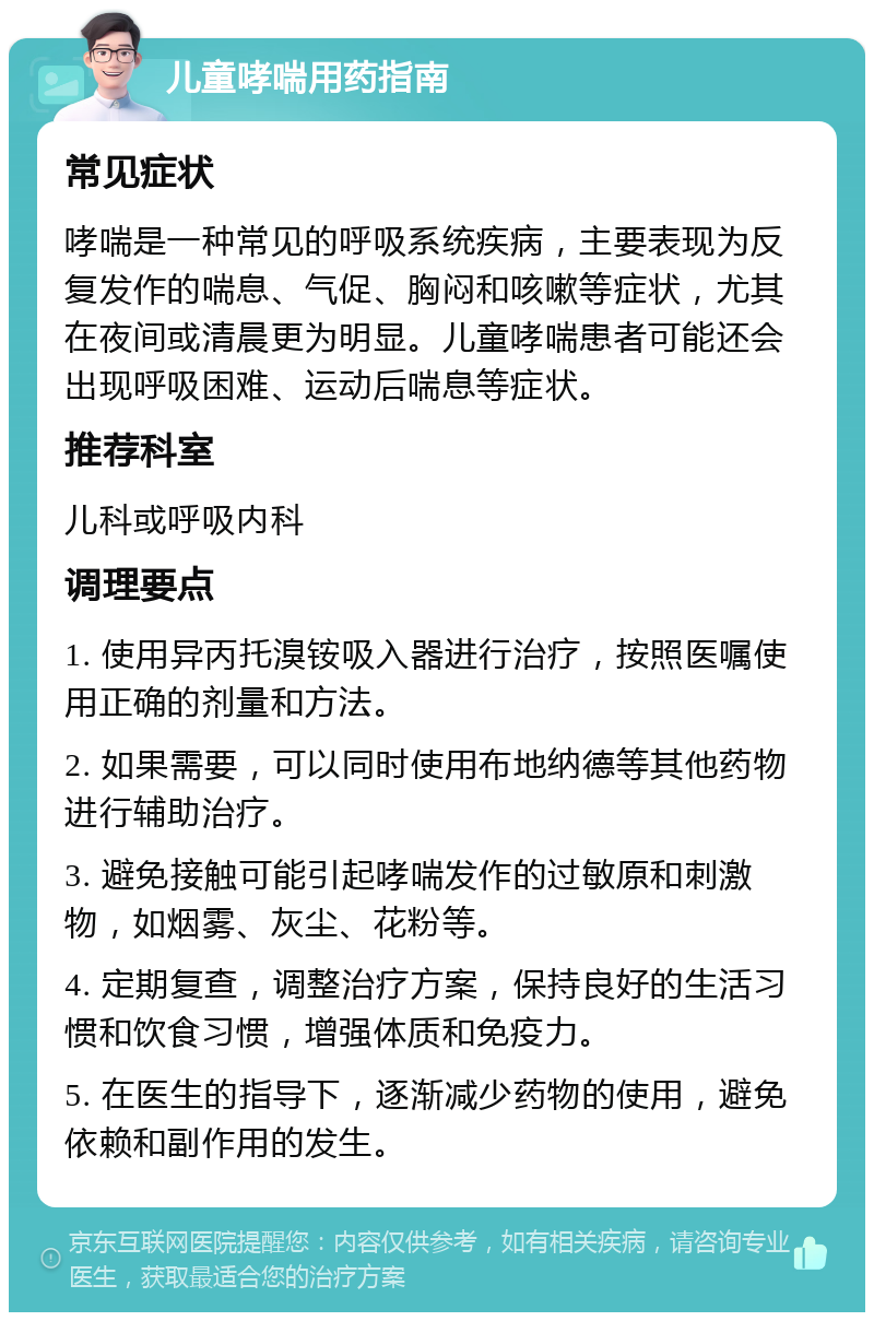 儿童哮喘用药指南 常见症状 哮喘是一种常见的呼吸系统疾病，主要表现为反复发作的喘息、气促、胸闷和咳嗽等症状，尤其在夜间或清晨更为明显。儿童哮喘患者可能还会出现呼吸困难、运动后喘息等症状。 推荐科室 儿科或呼吸内科 调理要点 1. 使用异丙托溴铵吸入器进行治疗，按照医嘱使用正确的剂量和方法。 2. 如果需要，可以同时使用布地纳德等其他药物进行辅助治疗。 3. 避免接触可能引起哮喘发作的过敏原和刺激物，如烟雾、灰尘、花粉等。 4. 定期复查，调整治疗方案，保持良好的生活习惯和饮食习惯，增强体质和免疫力。 5. 在医生的指导下，逐渐减少药物的使用，避免依赖和副作用的发生。