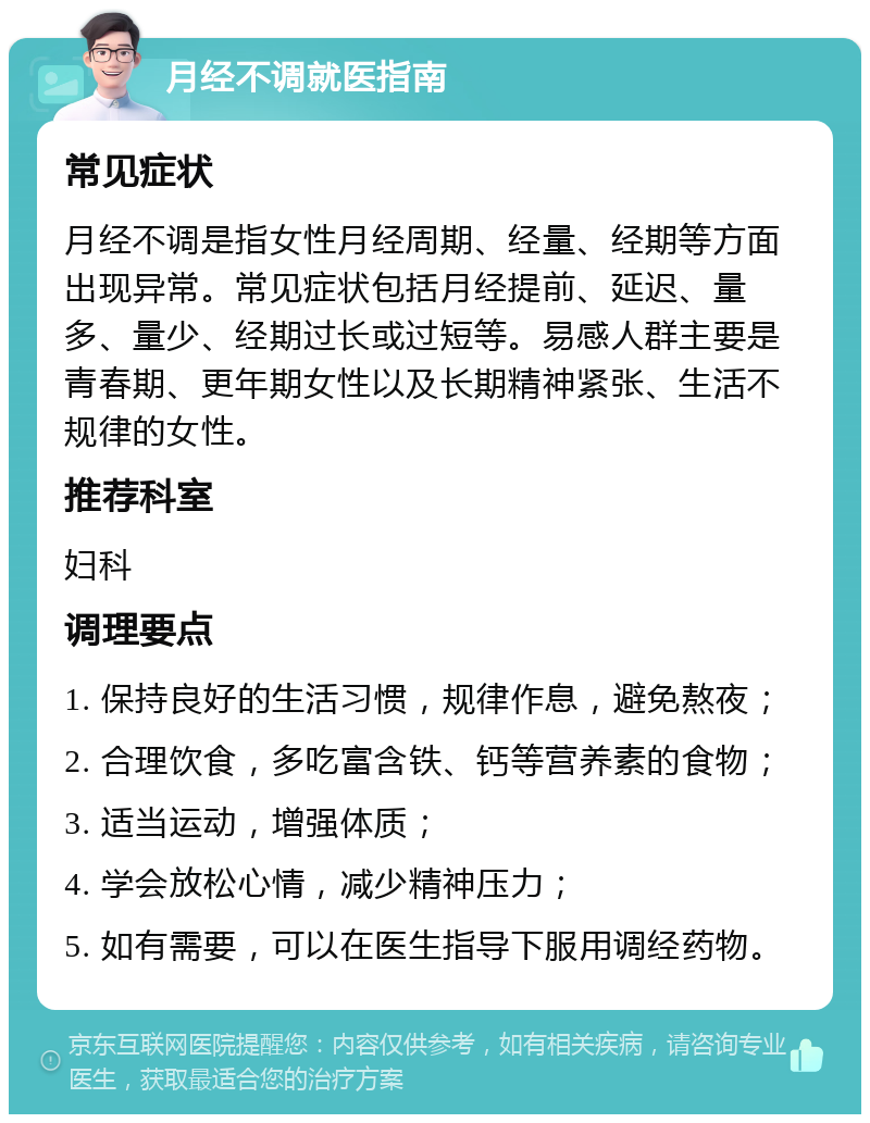 月经不调就医指南 常见症状 月经不调是指女性月经周期、经量、经期等方面出现异常。常见症状包括月经提前、延迟、量多、量少、经期过长或过短等。易感人群主要是青春期、更年期女性以及长期精神紧张、生活不规律的女性。 推荐科室 妇科 调理要点 1. 保持良好的生活习惯，规律作息，避免熬夜； 2. 合理饮食，多吃富含铁、钙等营养素的食物； 3. 适当运动，增强体质； 4. 学会放松心情，减少精神压力； 5. 如有需要，可以在医生指导下服用调经药物。