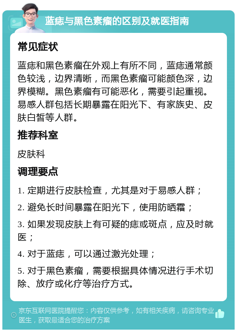 蓝痣与黑色素瘤的区别及就医指南 常见症状 蓝痣和黑色素瘤在外观上有所不同，蓝痣通常颜色较浅，边界清晰，而黑色素瘤可能颜色深，边界模糊。黑色素瘤有可能恶化，需要引起重视。易感人群包括长期暴露在阳光下、有家族史、皮肤白皙等人群。 推荐科室 皮肤科 调理要点 1. 定期进行皮肤检查，尤其是对于易感人群； 2. 避免长时间暴露在阳光下，使用防晒霜； 3. 如果发现皮肤上有可疑的痣或斑点，应及时就医； 4. 对于蓝痣，可以通过激光处理； 5. 对于黑色素瘤，需要根据具体情况进行手术切除、放疗或化疗等治疗方式。