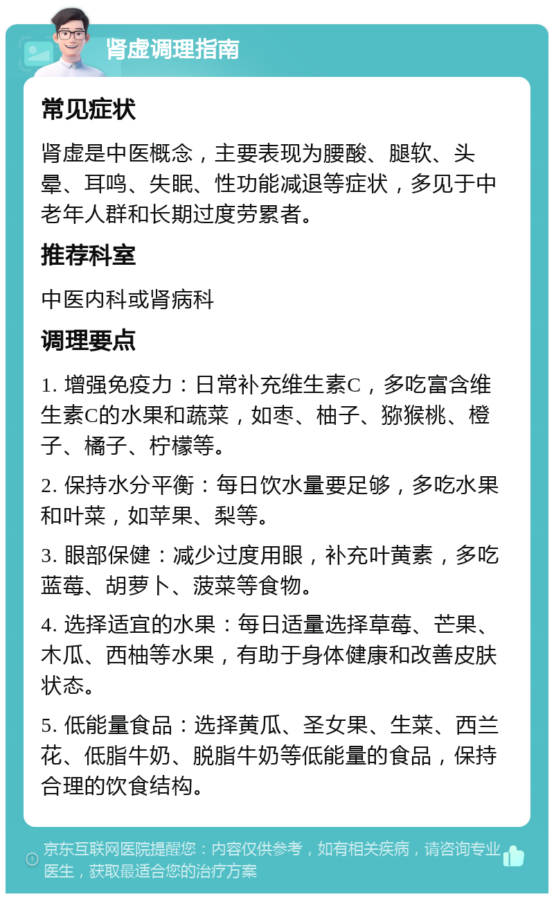 肾虚调理指南 常见症状 肾虚是中医概念，主要表现为腰酸、腿软、头晕、耳鸣、失眠、性功能减退等症状，多见于中老年人群和长期过度劳累者。 推荐科室 中医内科或肾病科 调理要点 1. 增强免疫力：日常补充维生素C，多吃富含维生素C的水果和蔬菜，如枣、柚子、猕猴桃、橙子、橘子、柠檬等。 2. 保持水分平衡：每日饮水量要足够，多吃水果和叶菜，如苹果、梨等。 3. 眼部保健：减少过度用眼，补充叶黄素，多吃蓝莓、胡萝卜、菠菜等食物。 4. 选择适宜的水果：每日适量选择草莓、芒果、木瓜、西柚等水果，有助于身体健康和改善皮肤状态。 5. 低能量食品：选择黄瓜、圣女果、生菜、西兰花、低脂牛奶、脱脂牛奶等低能量的食品，保持合理的饮食结构。