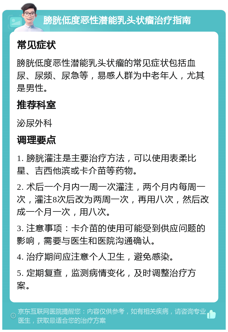 膀胱低度恶性潜能乳头状瘤治疗指南 常见症状 膀胱低度恶性潜能乳头状瘤的常见症状包括血尿、尿频、尿急等，易感人群为中老年人，尤其是男性。 推荐科室 泌尿外科 调理要点 1. 膀胱灌注是主要治疗方法，可以使用表柔比星、吉西他滨或卡介苗等药物。 2. 术后一个月内一周一次灌注，两个月内每周一次，灌注8次后改为两周一次，再用八次，然后改成一个月一次，用八次。 3. 注意事项：卡介苗的使用可能受到供应问题的影响，需要与医生和医院沟通确认。 4. 治疗期间应注意个人卫生，避免感染。 5. 定期复查，监测病情变化，及时调整治疗方案。