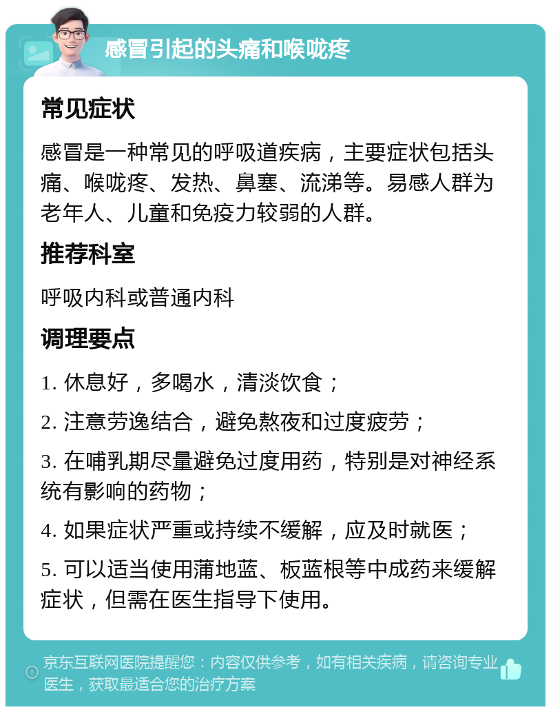 感冒引起的头痛和喉咙疼 常见症状 感冒是一种常见的呼吸道疾病，主要症状包括头痛、喉咙疼、发热、鼻塞、流涕等。易感人群为老年人、儿童和免疫力较弱的人群。 推荐科室 呼吸内科或普通内科 调理要点 1. 休息好，多喝水，清淡饮食； 2. 注意劳逸结合，避免熬夜和过度疲劳； 3. 在哺乳期尽量避免过度用药，特别是对神经系统有影响的药物； 4. 如果症状严重或持续不缓解，应及时就医； 5. 可以适当使用蒲地蓝、板蓝根等中成药来缓解症状，但需在医生指导下使用。