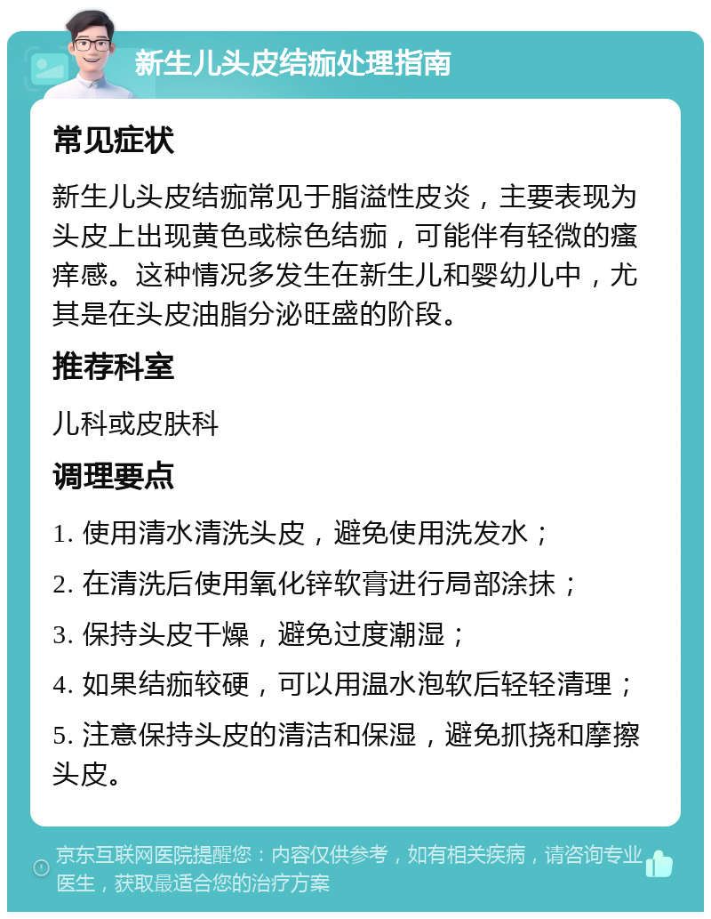 新生儿头皮结痂处理指南 常见症状 新生儿头皮结痂常见于脂溢性皮炎，主要表现为头皮上出现黄色或棕色结痂，可能伴有轻微的瘙痒感。这种情况多发生在新生儿和婴幼儿中，尤其是在头皮油脂分泌旺盛的阶段。 推荐科室 儿科或皮肤科 调理要点 1. 使用清水清洗头皮，避免使用洗发水； 2. 在清洗后使用氧化锌软膏进行局部涂抹； 3. 保持头皮干燥，避免过度潮湿； 4. 如果结痂较硬，可以用温水泡软后轻轻清理； 5. 注意保持头皮的清洁和保湿，避免抓挠和摩擦头皮。