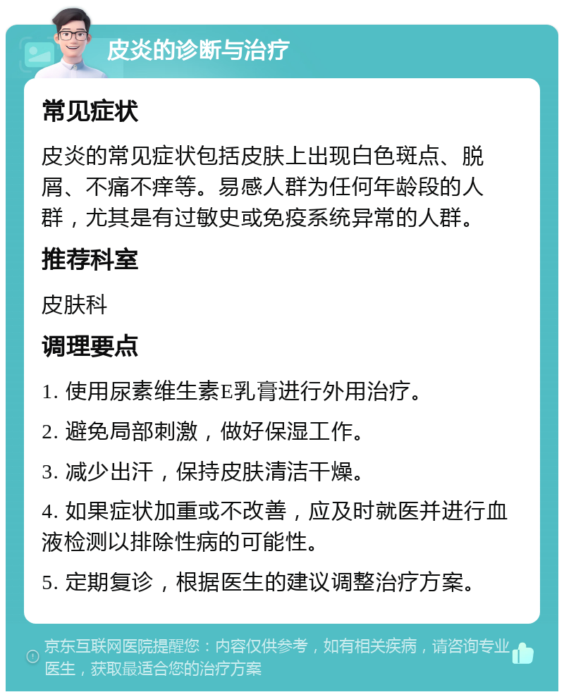 皮炎的诊断与治疗 常见症状 皮炎的常见症状包括皮肤上出现白色斑点、脱屑、不痛不痒等。易感人群为任何年龄段的人群，尤其是有过敏史或免疫系统异常的人群。 推荐科室 皮肤科 调理要点 1. 使用尿素维生素E乳膏进行外用治疗。 2. 避免局部刺激，做好保湿工作。 3. 减少出汗，保持皮肤清洁干燥。 4. 如果症状加重或不改善，应及时就医并进行血液检测以排除性病的可能性。 5. 定期复诊，根据医生的建议调整治疗方案。