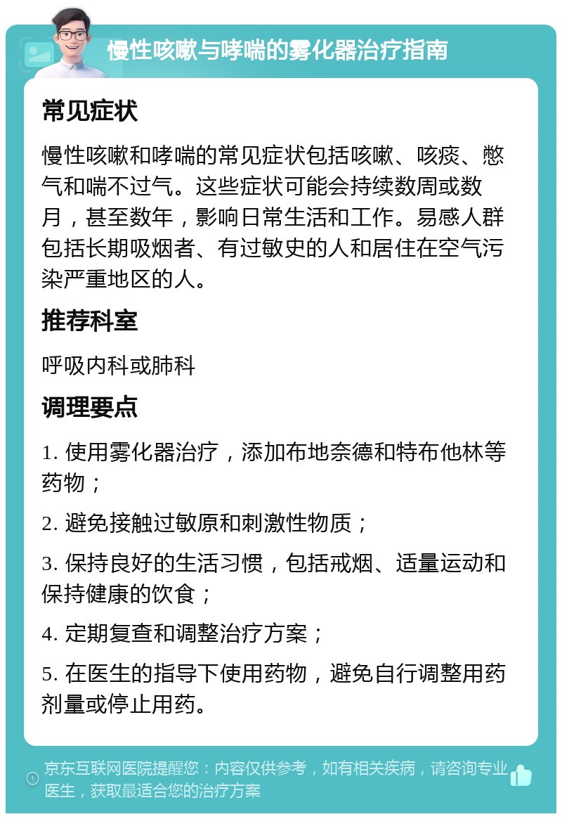 慢性咳嗽与哮喘的雾化器治疗指南 常见症状 慢性咳嗽和哮喘的常见症状包括咳嗽、咳痰、憋气和喘不过气。这些症状可能会持续数周或数月，甚至数年，影响日常生活和工作。易感人群包括长期吸烟者、有过敏史的人和居住在空气污染严重地区的人。 推荐科室 呼吸内科或肺科 调理要点 1. 使用雾化器治疗，添加布地奈德和特布他林等药物； 2. 避免接触过敏原和刺激性物质； 3. 保持良好的生活习惯，包括戒烟、适量运动和保持健康的饮食； 4. 定期复查和调整治疗方案； 5. 在医生的指导下使用药物，避免自行调整用药剂量或停止用药。