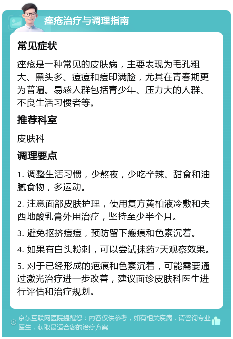 痤疮治疗与调理指南 常见症状 痤疮是一种常见的皮肤病，主要表现为毛孔粗大、黑头多、痘痘和痘印满脸，尤其在青春期更为普遍。易感人群包括青少年、压力大的人群、不良生活习惯者等。 推荐科室 皮肤科 调理要点 1. 调整生活习惯，少熬夜，少吃辛辣、甜食和油腻食物，多运动。 2. 注意面部皮肤护理，使用复方黄柏液冷敷和夫西地酸乳膏外用治疗，坚持至少半个月。 3. 避免抠挤痘痘，预防留下瘢痕和色素沉着。 4. 如果有白头粉刺，可以尝试抹药7天观察效果。 5. 对于已经形成的疤痕和色素沉着，可能需要通过激光治疗进一步改善，建议面诊皮肤科医生进行评估和治疗规划。