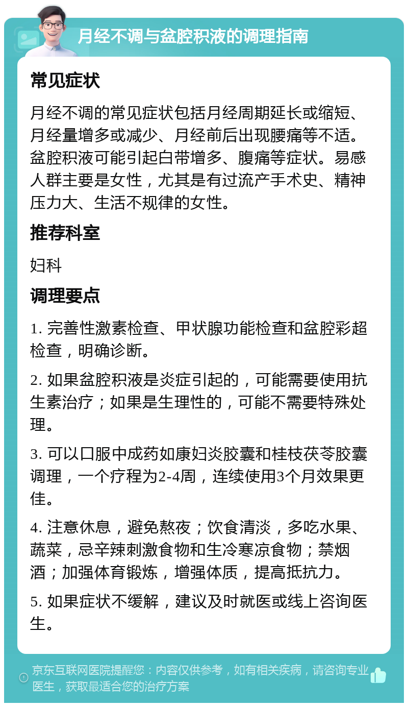 月经不调与盆腔积液的调理指南 常见症状 月经不调的常见症状包括月经周期延长或缩短、月经量增多或减少、月经前后出现腰痛等不适。盆腔积液可能引起白带增多、腹痛等症状。易感人群主要是女性，尤其是有过流产手术史、精神压力大、生活不规律的女性。 推荐科室 妇科 调理要点 1. 完善性激素检查、甲状腺功能检查和盆腔彩超检查，明确诊断。 2. 如果盆腔积液是炎症引起的，可能需要使用抗生素治疗；如果是生理性的，可能不需要特殊处理。 3. 可以口服中成药如康妇炎胶囊和桂枝茯苓胶囊调理，一个疗程为2-4周，连续使用3个月效果更佳。 4. 注意休息，避免熬夜；饮食清淡，多吃水果、蔬菜，忌辛辣刺激食物和生冷寒凉食物；禁烟酒；加强体育锻炼，增强体质，提高抵抗力。 5. 如果症状不缓解，建议及时就医或线上咨询医生。