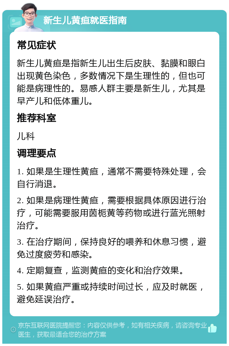 新生儿黄疸就医指南 常见症状 新生儿黄疸是指新生儿出生后皮肤、黏膜和眼白出现黄色染色，多数情况下是生理性的，但也可能是病理性的。易感人群主要是新生儿，尤其是早产儿和低体重儿。 推荐科室 儿科 调理要点 1. 如果是生理性黄疸，通常不需要特殊处理，会自行消退。 2. 如果是病理性黄疸，需要根据具体原因进行治疗，可能需要服用茵栀黄等药物或进行蓝光照射治疗。 3. 在治疗期间，保持良好的喂养和休息习惯，避免过度疲劳和感染。 4. 定期复查，监测黄疸的变化和治疗效果。 5. 如果黄疸严重或持续时间过长，应及时就医，避免延误治疗。