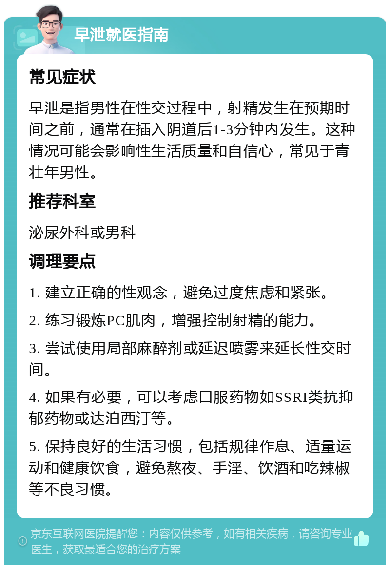 早泄就医指南 常见症状 早泄是指男性在性交过程中，射精发生在预期时间之前，通常在插入阴道后1-3分钟内发生。这种情况可能会影响性生活质量和自信心，常见于青壮年男性。 推荐科室 泌尿外科或男科 调理要点 1. 建立正确的性观念，避免过度焦虑和紧张。 2. 练习锻炼PC肌肉，增强控制射精的能力。 3. 尝试使用局部麻醉剂或延迟喷雾来延长性交时间。 4. 如果有必要，可以考虑口服药物如SSRI类抗抑郁药物或达泊西汀等。 5. 保持良好的生活习惯，包括规律作息、适量运动和健康饮食，避免熬夜、手淫、饮酒和吃辣椒等不良习惯。