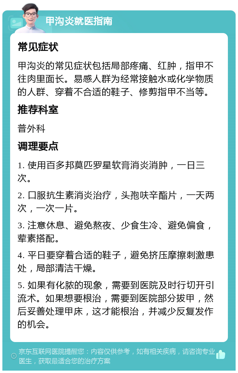 甲沟炎就医指南 常见症状 甲沟炎的常见症状包括局部疼痛、红肿，指甲不往肉里面长。易感人群为经常接触水或化学物质的人群、穿着不合适的鞋子、修剪指甲不当等。 推荐科室 普外科 调理要点 1. 使用百多邦莫匹罗星软膏消炎消肿，一日三次。 2. 口服抗生素消炎治疗，头孢呋辛酯片，一天两次，一次一片。 3. 注意休息、避免熬夜、少食生冷、避免偏食，荤素搭配。 4. 平日要穿着合适的鞋子，避免挤压摩擦刺激患处，局部清洁干燥。 5. 如果有化脓的现象，需要到医院及时行切开引流术。如果想要根治，需要到医院部分拔甲，然后妥善处理甲床，这才能根治，并减少反复发作的机会。