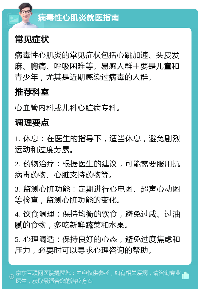 病毒性心肌炎就医指南 常见症状 病毒性心肌炎的常见症状包括心跳加速、头皮发麻、胸痛、呼吸困难等。易感人群主要是儿童和青少年，尤其是近期感染过病毒的人群。 推荐科室 心血管内科或儿科心脏病专科。 调理要点 1. 休息：在医生的指导下，适当休息，避免剧烈运动和过度劳累。 2. 药物治疗：根据医生的建议，可能需要服用抗病毒药物、心脏支持药物等。 3. 监测心脏功能：定期进行心电图、超声心动图等检查，监测心脏功能的变化。 4. 饮食调理：保持均衡的饮食，避免过咸、过油腻的食物，多吃新鲜蔬菜和水果。 5. 心理调适：保持良好的心态，避免过度焦虑和压力，必要时可以寻求心理咨询的帮助。