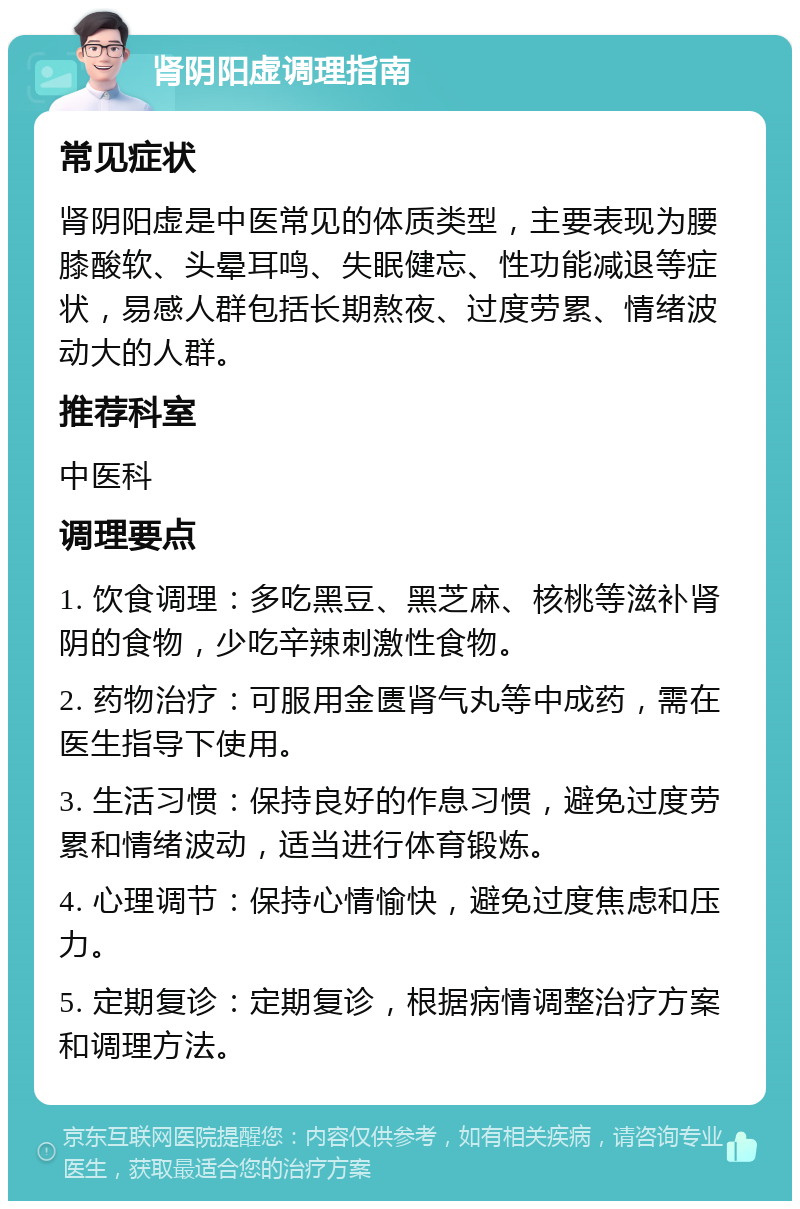 肾阴阳虚调理指南 常见症状 肾阴阳虚是中医常见的体质类型，主要表现为腰膝酸软、头晕耳鸣、失眠健忘、性功能减退等症状，易感人群包括长期熬夜、过度劳累、情绪波动大的人群。 推荐科室 中医科 调理要点 1. 饮食调理：多吃黑豆、黑芝麻、核桃等滋补肾阴的食物，少吃辛辣刺激性食物。 2. 药物治疗：可服用金匮肾气丸等中成药，需在医生指导下使用。 3. 生活习惯：保持良好的作息习惯，避免过度劳累和情绪波动，适当进行体育锻炼。 4. 心理调节：保持心情愉快，避免过度焦虑和压力。 5. 定期复诊：定期复诊，根据病情调整治疗方案和调理方法。