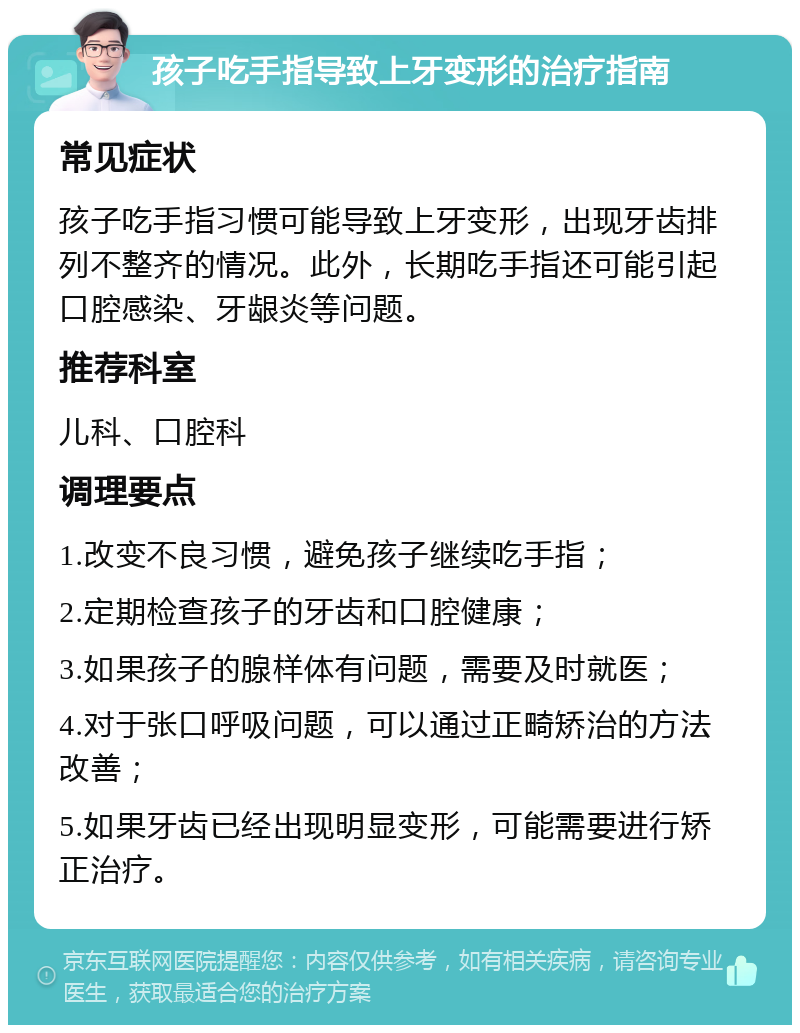 孩子吃手指导致上牙变形的治疗指南 常见症状 孩子吃手指习惯可能导致上牙变形，出现牙齿排列不整齐的情况。此外，长期吃手指还可能引起口腔感染、牙龈炎等问题。 推荐科室 儿科、口腔科 调理要点 1.改变不良习惯，避免孩子继续吃手指； 2.定期检查孩子的牙齿和口腔健康； 3.如果孩子的腺样体有问题，需要及时就医； 4.对于张口呼吸问题，可以通过正畸矫治的方法改善； 5.如果牙齿已经出现明显变形，可能需要进行矫正治疗。