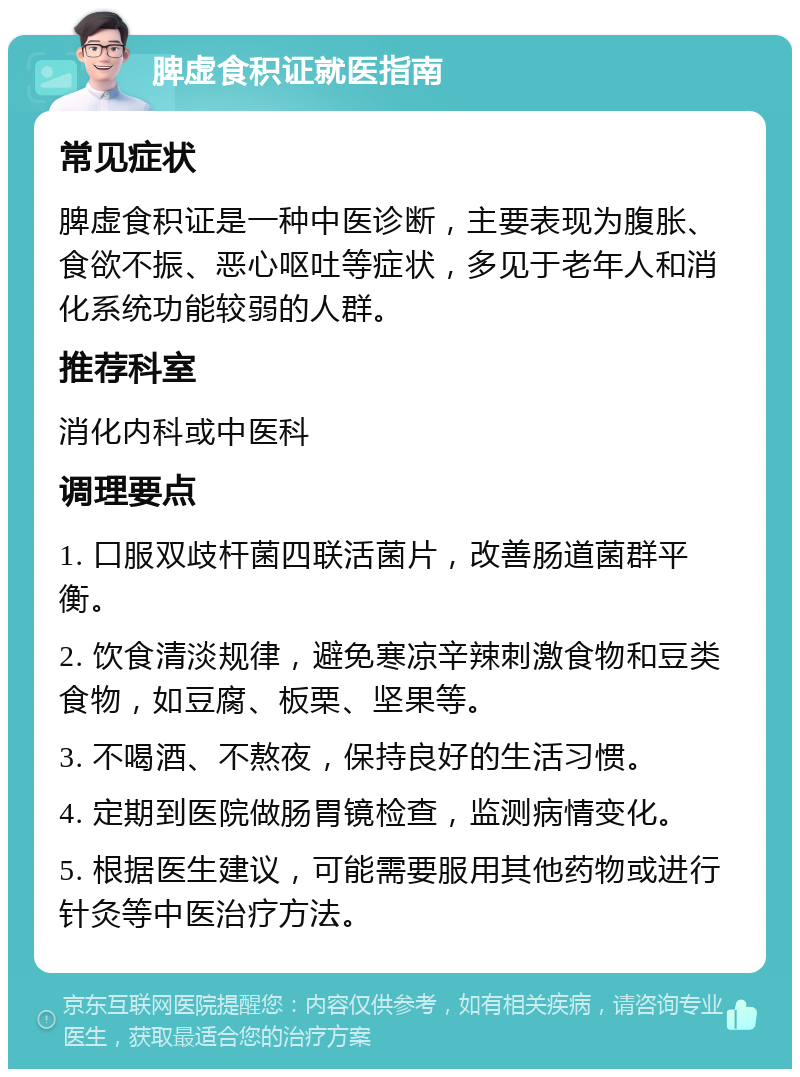 脾虚食积证就医指南 常见症状 脾虚食积证是一种中医诊断，主要表现为腹胀、食欲不振、恶心呕吐等症状，多见于老年人和消化系统功能较弱的人群。 推荐科室 消化内科或中医科 调理要点 1. 口服双歧杆菌四联活菌片，改善肠道菌群平衡。 2. 饮食清淡规律，避免寒凉辛辣刺激食物和豆类食物，如豆腐、板栗、坚果等。 3. 不喝酒、不熬夜，保持良好的生活习惯。 4. 定期到医院做肠胃镜检查，监测病情变化。 5. 根据医生建议，可能需要服用其他药物或进行针灸等中医治疗方法。