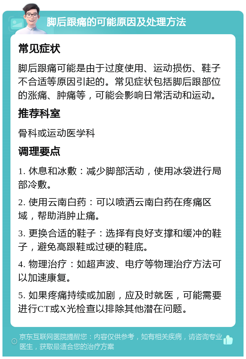 脚后跟痛的可能原因及处理方法 常见症状 脚后跟痛可能是由于过度使用、运动损伤、鞋子不合适等原因引起的。常见症状包括脚后跟部位的涨痛、肿痛等，可能会影响日常活动和运动。 推荐科室 骨科或运动医学科 调理要点 1. 休息和冰敷：减少脚部活动，使用冰袋进行局部冷敷。 2. 使用云南白药：可以喷洒云南白药在疼痛区域，帮助消肿止痛。 3. 更换合适的鞋子：选择有良好支撑和缓冲的鞋子，避免高跟鞋或过硬的鞋底。 4. 物理治疗：如超声波、电疗等物理治疗方法可以加速康复。 5. 如果疼痛持续或加剧，应及时就医，可能需要进行CT或X光检查以排除其他潜在问题。