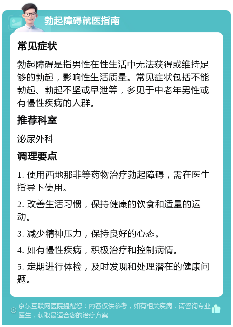 勃起障碍就医指南 常见症状 勃起障碍是指男性在性生活中无法获得或维持足够的勃起，影响性生活质量。常见症状包括不能勃起、勃起不坚或早泄等，多见于中老年男性或有慢性疾病的人群。 推荐科室 泌尿外科 调理要点 1. 使用西地那非等药物治疗勃起障碍，需在医生指导下使用。 2. 改善生活习惯，保持健康的饮食和适量的运动。 3. 减少精神压力，保持良好的心态。 4. 如有慢性疾病，积极治疗和控制病情。 5. 定期进行体检，及时发现和处理潜在的健康问题。